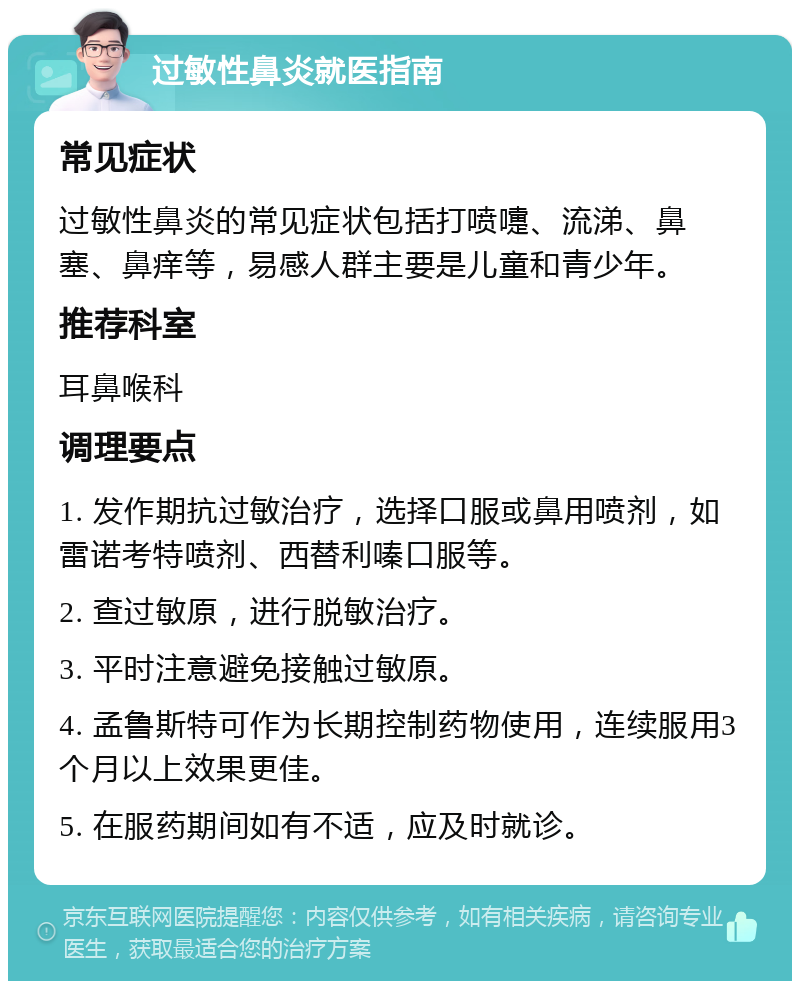 过敏性鼻炎就医指南 常见症状 过敏性鼻炎的常见症状包括打喷嚏、流涕、鼻塞、鼻痒等，易感人群主要是儿童和青少年。 推荐科室 耳鼻喉科 调理要点 1. 发作期抗过敏治疗，选择口服或鼻用喷剂，如雷诺考特喷剂、西替利嗪口服等。 2. 查过敏原，进行脱敏治疗。 3. 平时注意避免接触过敏原。 4. 孟鲁斯特可作为长期控制药物使用，连续服用3个月以上效果更佳。 5. 在服药期间如有不适，应及时就诊。