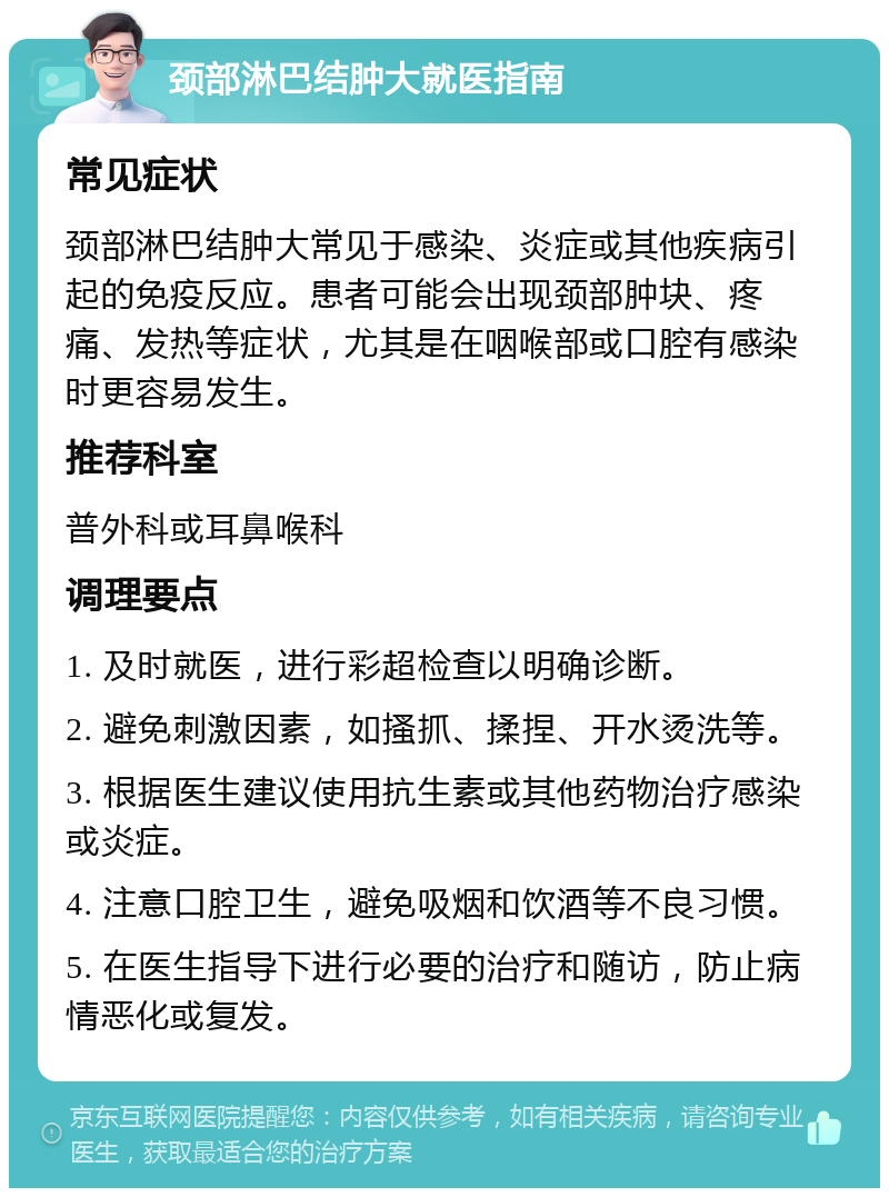 颈部淋巴结肿大就医指南 常见症状 颈部淋巴结肿大常见于感染、炎症或其他疾病引起的免疫反应。患者可能会出现颈部肿块、疼痛、发热等症状，尤其是在咽喉部或口腔有感染时更容易发生。 推荐科室 普外科或耳鼻喉科 调理要点 1. 及时就医，进行彩超检查以明确诊断。 2. 避免刺激因素，如搔抓、揉捏、开水烫洗等。 3. 根据医生建议使用抗生素或其他药物治疗感染或炎症。 4. 注意口腔卫生，避免吸烟和饮酒等不良习惯。 5. 在医生指导下进行必要的治疗和随访，防止病情恶化或复发。