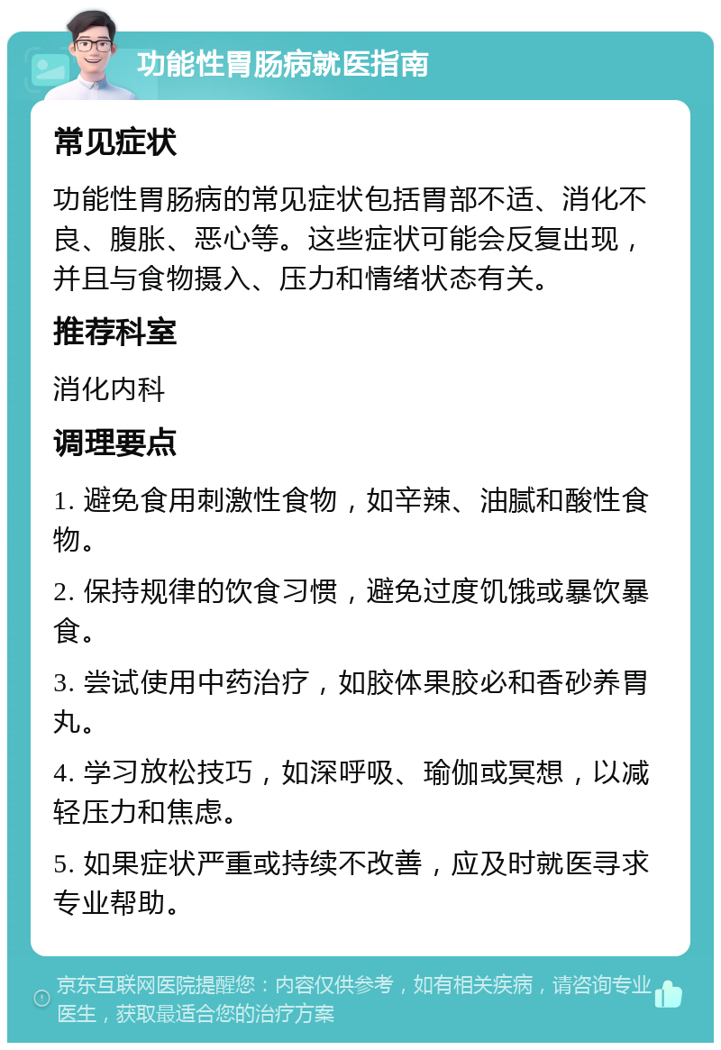 功能性胃肠病就医指南 常见症状 功能性胃肠病的常见症状包括胃部不适、消化不良、腹胀、恶心等。这些症状可能会反复出现，并且与食物摄入、压力和情绪状态有关。 推荐科室 消化内科 调理要点 1. 避免食用刺激性食物，如辛辣、油腻和酸性食物。 2. 保持规律的饮食习惯，避免过度饥饿或暴饮暴食。 3. 尝试使用中药治疗，如胶体果胶必和香砂养胃丸。 4. 学习放松技巧，如深呼吸、瑜伽或冥想，以减轻压力和焦虑。 5. 如果症状严重或持续不改善，应及时就医寻求专业帮助。