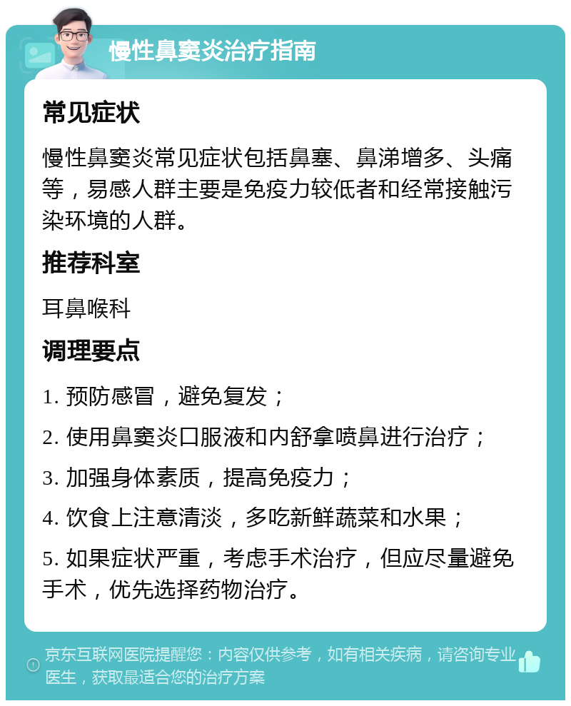 慢性鼻窦炎治疗指南 常见症状 慢性鼻窦炎常见症状包括鼻塞、鼻涕增多、头痛等，易感人群主要是免疫力较低者和经常接触污染环境的人群。 推荐科室 耳鼻喉科 调理要点 1. 预防感冒，避免复发； 2. 使用鼻窦炎口服液和内舒拿喷鼻进行治疗； 3. 加强身体素质，提高免疫力； 4. 饮食上注意清淡，多吃新鲜蔬菜和水果； 5. 如果症状严重，考虑手术治疗，但应尽量避免手术，优先选择药物治疗。