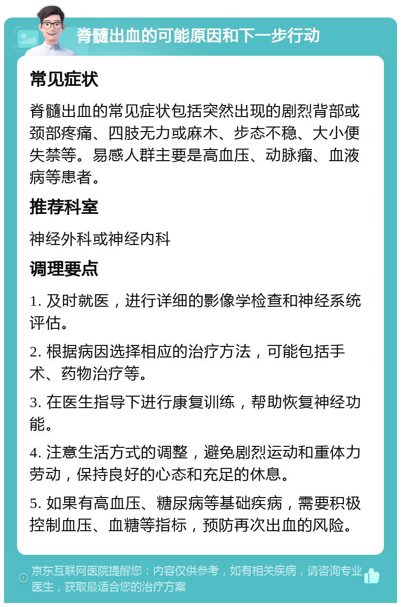 脊髓出血的可能原因和下一步行动 常见症状 脊髓出血的常见症状包括突然出现的剧烈背部或颈部疼痛、四肢无力或麻木、步态不稳、大小便失禁等。易感人群主要是高血压、动脉瘤、血液病等患者。 推荐科室 神经外科或神经内科 调理要点 1. 及时就医，进行详细的影像学检查和神经系统评估。 2. 根据病因选择相应的治疗方法，可能包括手术、药物治疗等。 3. 在医生指导下进行康复训练，帮助恢复神经功能。 4. 注意生活方式的调整，避免剧烈运动和重体力劳动，保持良好的心态和充足的休息。 5. 如果有高血压、糖尿病等基础疾病，需要积极控制血压、血糖等指标，预防再次出血的风险。