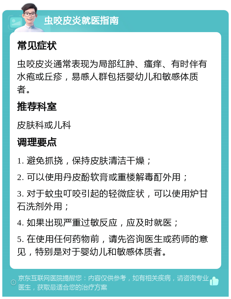 虫咬皮炎就医指南 常见症状 虫咬皮炎通常表现为局部红肿、瘙痒、有时伴有水疱或丘疹，易感人群包括婴幼儿和敏感体质者。 推荐科室 皮肤科或儿科 调理要点 1. 避免抓挠，保持皮肤清洁干燥； 2. 可以使用丹皮酚软膏或重楼解毒酊外用； 3. 对于蚊虫叮咬引起的轻微症状，可以使用炉甘石洗剂外用； 4. 如果出现严重过敏反应，应及时就医； 5. 在使用任何药物前，请先咨询医生或药师的意见，特别是对于婴幼儿和敏感体质者。