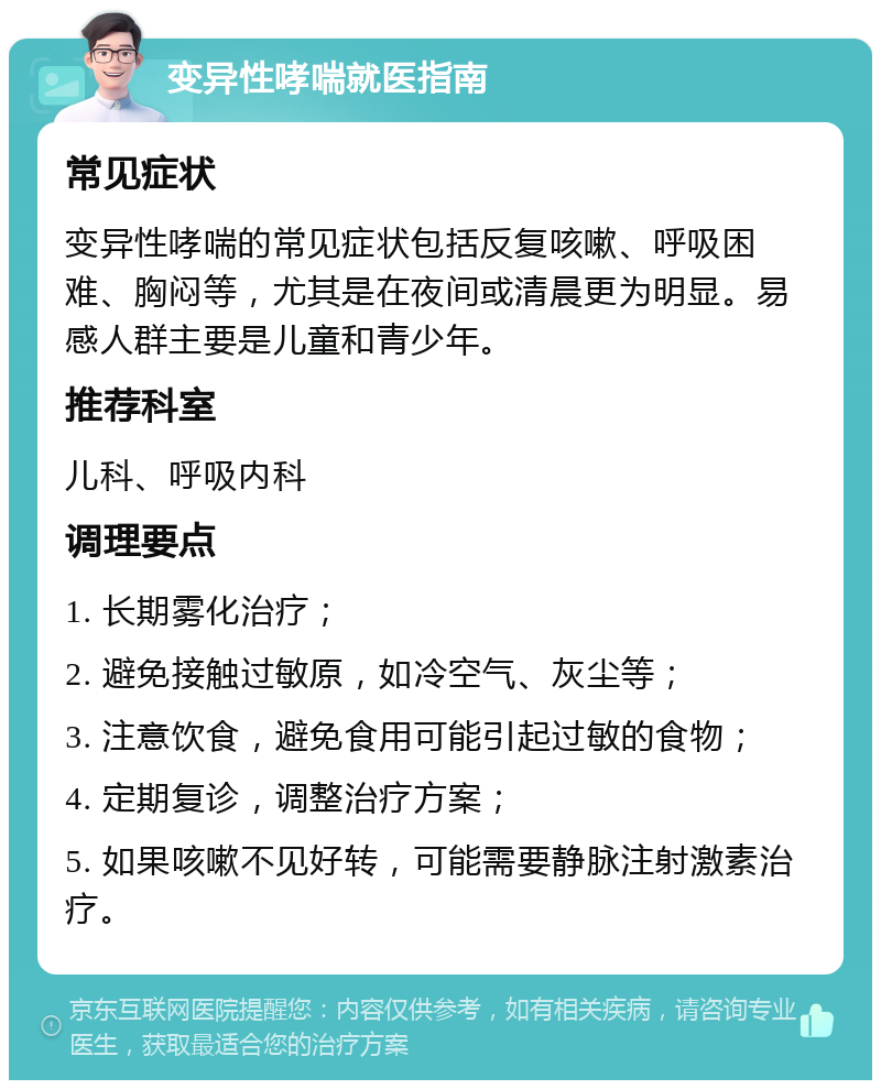 变异性哮喘就医指南 常见症状 变异性哮喘的常见症状包括反复咳嗽、呼吸困难、胸闷等，尤其是在夜间或清晨更为明显。易感人群主要是儿童和青少年。 推荐科室 儿科、呼吸内科 调理要点 1. 长期雾化治疗； 2. 避免接触过敏原，如冷空气、灰尘等； 3. 注意饮食，避免食用可能引起过敏的食物； 4. 定期复诊，调整治疗方案； 5. 如果咳嗽不见好转，可能需要静脉注射激素治疗。