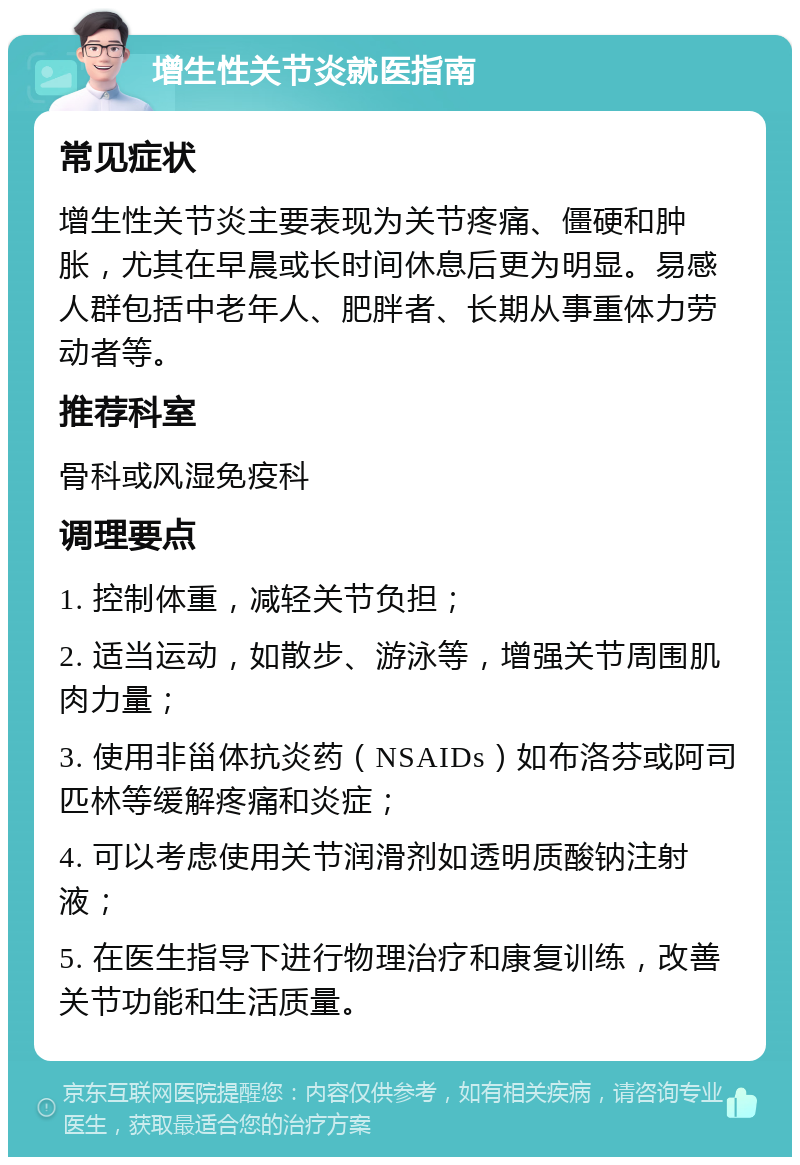 增生性关节炎就医指南 常见症状 增生性关节炎主要表现为关节疼痛、僵硬和肿胀，尤其在早晨或长时间休息后更为明显。易感人群包括中老年人、肥胖者、长期从事重体力劳动者等。 推荐科室 骨科或风湿免疫科 调理要点 1. 控制体重，减轻关节负担； 2. 适当运动，如散步、游泳等，增强关节周围肌肉力量； 3. 使用非甾体抗炎药（NSAIDs）如布洛芬或阿司匹林等缓解疼痛和炎症； 4. 可以考虑使用关节润滑剂如透明质酸钠注射液； 5. 在医生指导下进行物理治疗和康复训练，改善关节功能和生活质量。