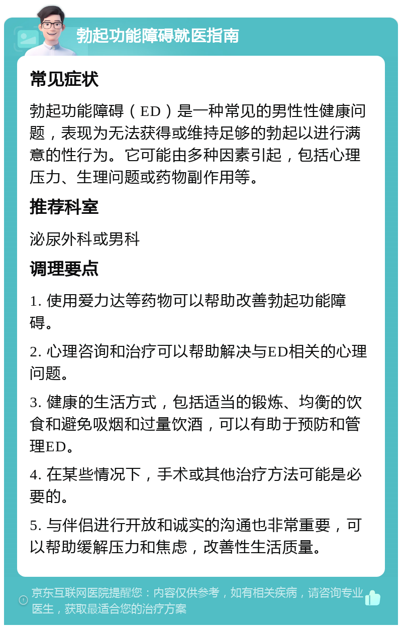 勃起功能障碍就医指南 常见症状 勃起功能障碍（ED）是一种常见的男性性健康问题，表现为无法获得或维持足够的勃起以进行满意的性行为。它可能由多种因素引起，包括心理压力、生理问题或药物副作用等。 推荐科室 泌尿外科或男科 调理要点 1. 使用爱力达等药物可以帮助改善勃起功能障碍。 2. 心理咨询和治疗可以帮助解决与ED相关的心理问题。 3. 健康的生活方式，包括适当的锻炼、均衡的饮食和避免吸烟和过量饮酒，可以有助于预防和管理ED。 4. 在某些情况下，手术或其他治疗方法可能是必要的。 5. 与伴侣进行开放和诚实的沟通也非常重要，可以帮助缓解压力和焦虑，改善性生活质量。