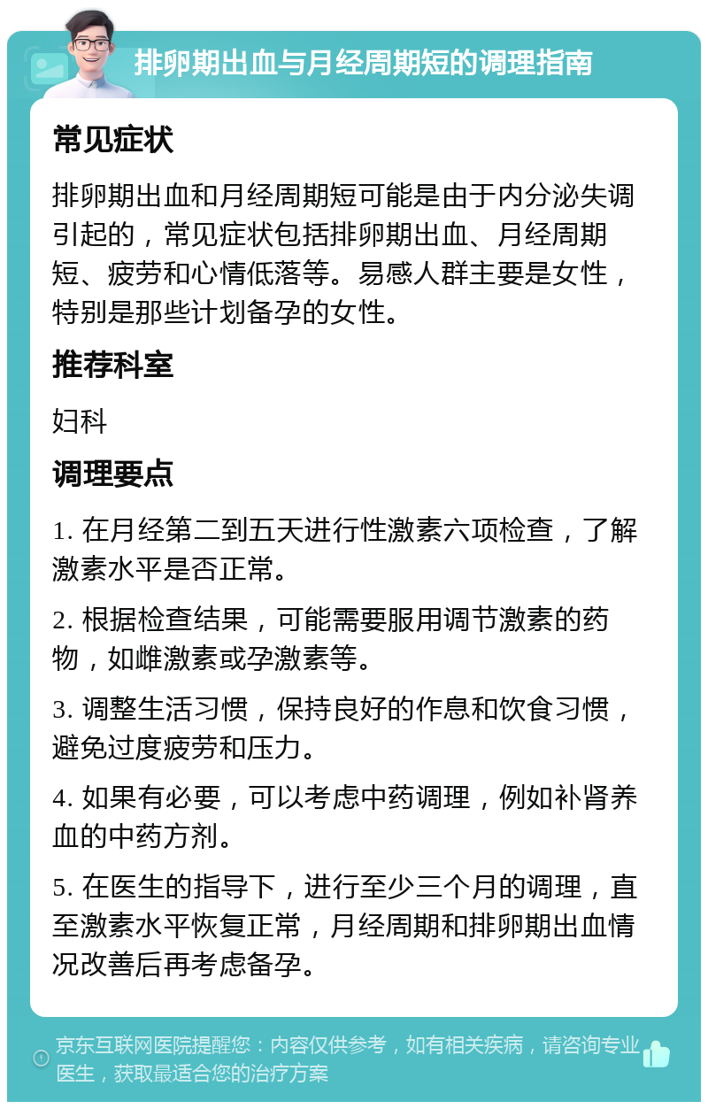 排卵期出血与月经周期短的调理指南 常见症状 排卵期出血和月经周期短可能是由于内分泌失调引起的，常见症状包括排卵期出血、月经周期短、疲劳和心情低落等。易感人群主要是女性，特别是那些计划备孕的女性。 推荐科室 妇科 调理要点 1. 在月经第二到五天进行性激素六项检查，了解激素水平是否正常。 2. 根据检查结果，可能需要服用调节激素的药物，如雌激素或孕激素等。 3. 调整生活习惯，保持良好的作息和饮食习惯，避免过度疲劳和压力。 4. 如果有必要，可以考虑中药调理，例如补肾养血的中药方剂。 5. 在医生的指导下，进行至少三个月的调理，直至激素水平恢复正常，月经周期和排卵期出血情况改善后再考虑备孕。