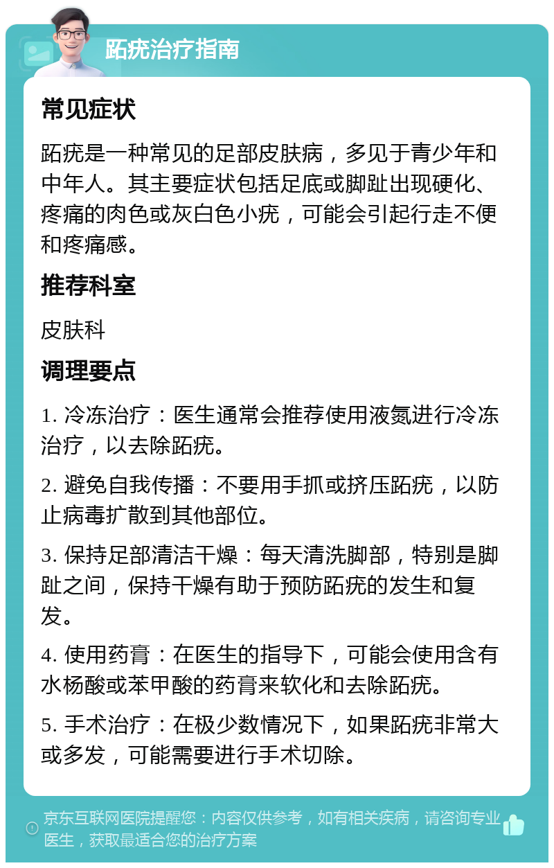 跖疣治疗指南 常见症状 跖疣是一种常见的足部皮肤病，多见于青少年和中年人。其主要症状包括足底或脚趾出现硬化、疼痛的肉色或灰白色小疣，可能会引起行走不便和疼痛感。 推荐科室 皮肤科 调理要点 1. 冷冻治疗：医生通常会推荐使用液氮进行冷冻治疗，以去除跖疣。 2. 避免自我传播：不要用手抓或挤压跖疣，以防止病毒扩散到其他部位。 3. 保持足部清洁干燥：每天清洗脚部，特别是脚趾之间，保持干燥有助于预防跖疣的发生和复发。 4. 使用药膏：在医生的指导下，可能会使用含有水杨酸或苯甲酸的药膏来软化和去除跖疣。 5. 手术治疗：在极少数情况下，如果跖疣非常大或多发，可能需要进行手术切除。