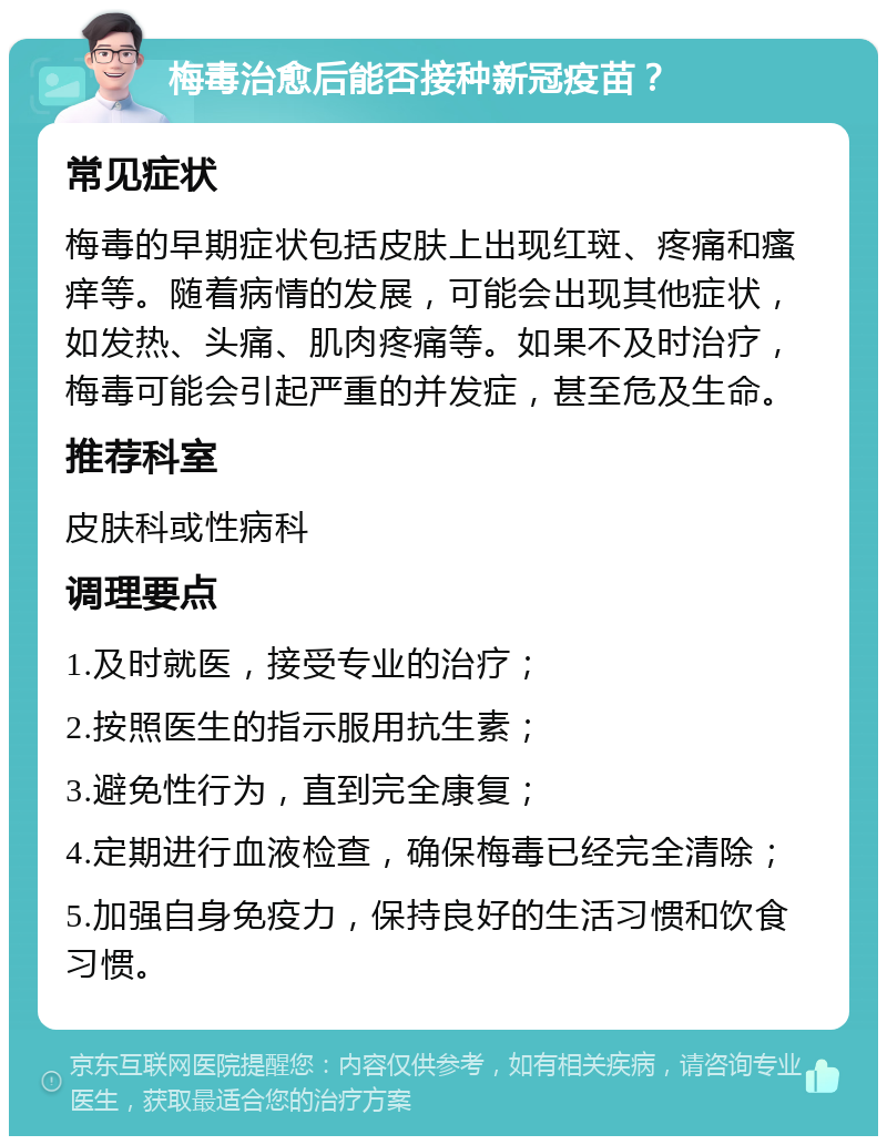 梅毒治愈后能否接种新冠疫苗？ 常见症状 梅毒的早期症状包括皮肤上出现红斑、疼痛和瘙痒等。随着病情的发展，可能会出现其他症状，如发热、头痛、肌肉疼痛等。如果不及时治疗，梅毒可能会引起严重的并发症，甚至危及生命。 推荐科室 皮肤科或性病科 调理要点 1.及时就医，接受专业的治疗； 2.按照医生的指示服用抗生素； 3.避免性行为，直到完全康复； 4.定期进行血液检查，确保梅毒已经完全清除； 5.加强自身免疫力，保持良好的生活习惯和饮食习惯。