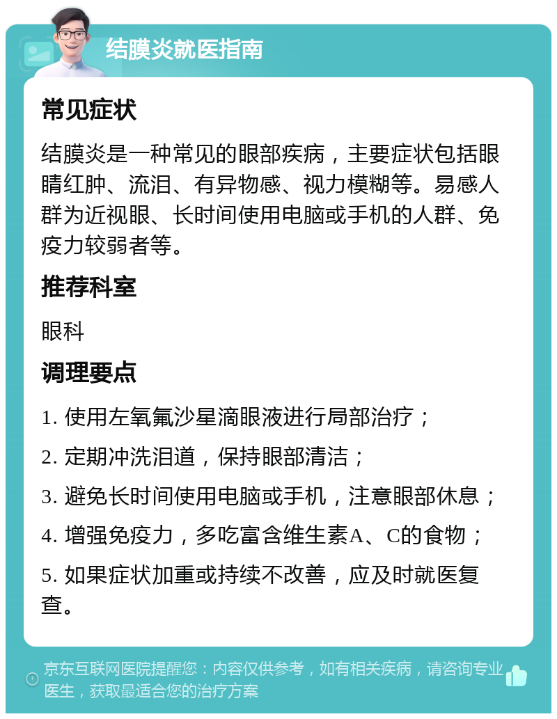 结膜炎就医指南 常见症状 结膜炎是一种常见的眼部疾病，主要症状包括眼睛红肿、流泪、有异物感、视力模糊等。易感人群为近视眼、长时间使用电脑或手机的人群、免疫力较弱者等。 推荐科室 眼科 调理要点 1. 使用左氧氟沙星滴眼液进行局部治疗； 2. 定期冲洗泪道，保持眼部清洁； 3. 避免长时间使用电脑或手机，注意眼部休息； 4. 增强免疫力，多吃富含维生素A、C的食物； 5. 如果症状加重或持续不改善，应及时就医复查。