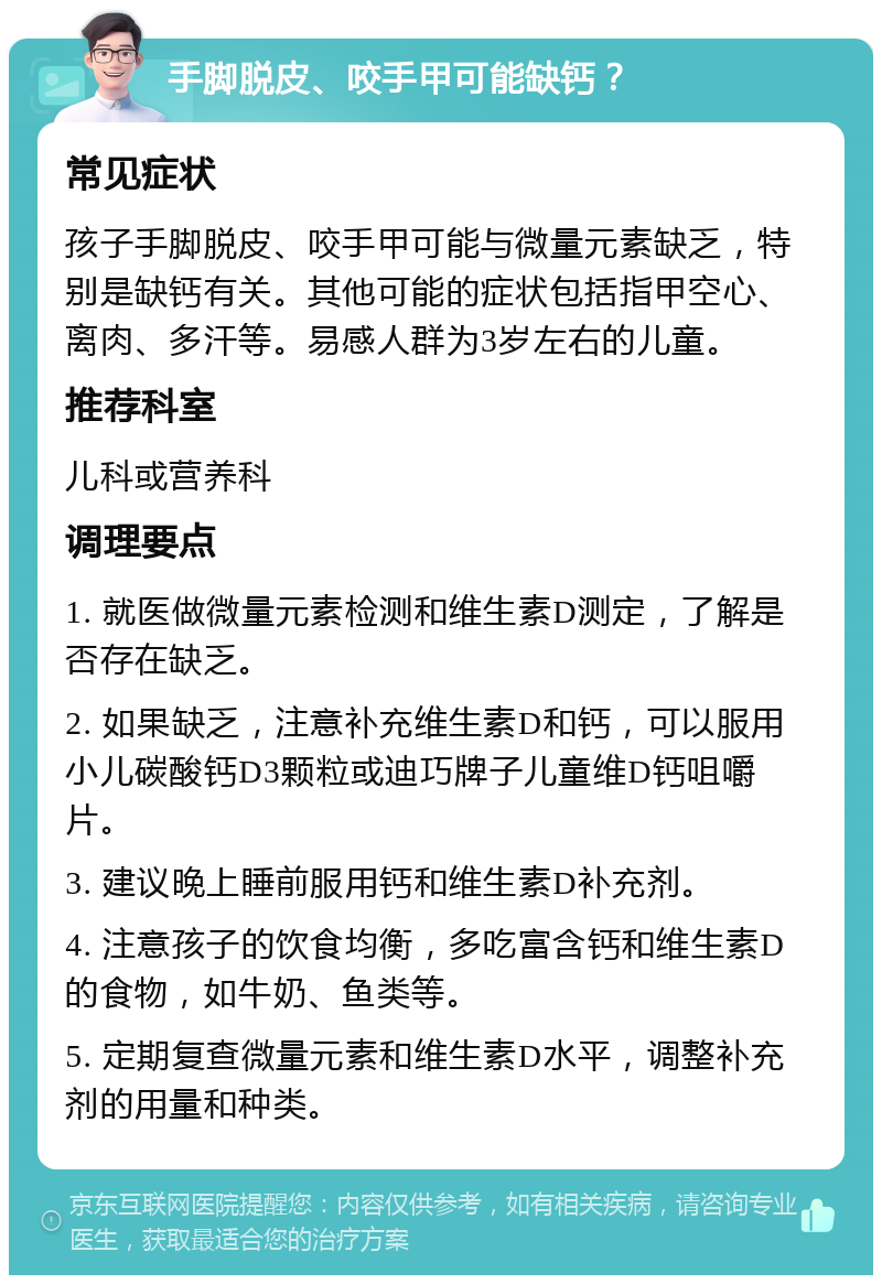 手脚脱皮、咬手甲可能缺钙？ 常见症状 孩子手脚脱皮、咬手甲可能与微量元素缺乏，特别是缺钙有关。其他可能的症状包括指甲空心、离肉、多汗等。易感人群为3岁左右的儿童。 推荐科室 儿科或营养科 调理要点 1. 就医做微量元素检测和维生素D测定，了解是否存在缺乏。 2. 如果缺乏，注意补充维生素D和钙，可以服用小儿碳酸钙D3颗粒或迪巧牌子儿童维D钙咀嚼片。 3. 建议晚上睡前服用钙和维生素D补充剂。 4. 注意孩子的饮食均衡，多吃富含钙和维生素D的食物，如牛奶、鱼类等。 5. 定期复查微量元素和维生素D水平，调整补充剂的用量和种类。