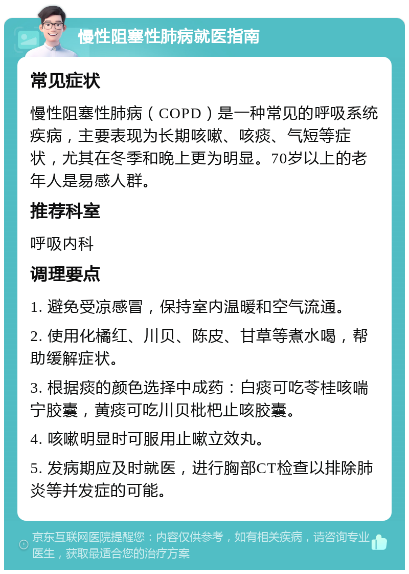 慢性阻塞性肺病就医指南 常见症状 慢性阻塞性肺病（COPD）是一种常见的呼吸系统疾病，主要表现为长期咳嗽、咳痰、气短等症状，尤其在冬季和晚上更为明显。70岁以上的老年人是易感人群。 推荐科室 呼吸内科 调理要点 1. 避免受凉感冒，保持室内温暖和空气流通。 2. 使用化橘红、川贝、陈皮、甘草等煮水喝，帮助缓解症状。 3. 根据痰的颜色选择中成药：白痰可吃苓桂咳喘宁胶囊，黄痰可吃川贝枇杷止咳胶囊。 4. 咳嗽明显时可服用止嗽立效丸。 5. 发病期应及时就医，进行胸部CT检查以排除肺炎等并发症的可能。