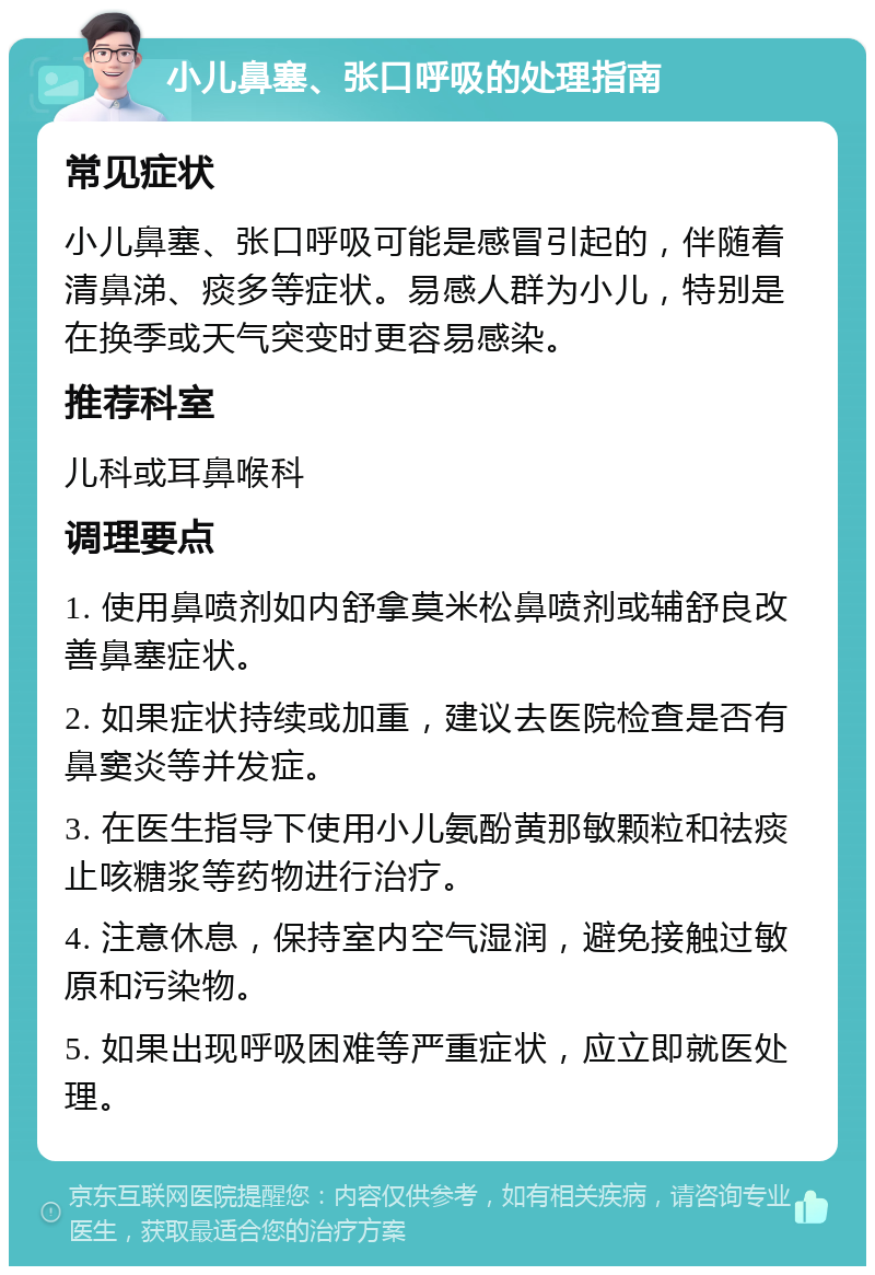 小儿鼻塞、张口呼吸的处理指南 常见症状 小儿鼻塞、张口呼吸可能是感冒引起的，伴随着清鼻涕、痰多等症状。易感人群为小儿，特别是在换季或天气突变时更容易感染。 推荐科室 儿科或耳鼻喉科 调理要点 1. 使用鼻喷剂如内舒拿莫米松鼻喷剂或辅舒良改善鼻塞症状。 2. 如果症状持续或加重，建议去医院检查是否有鼻窦炎等并发症。 3. 在医生指导下使用小儿氨酚黄那敏颗粒和祛痰止咳糖浆等药物进行治疗。 4. 注意休息，保持室内空气湿润，避免接触过敏原和污染物。 5. 如果出现呼吸困难等严重症状，应立即就医处理。