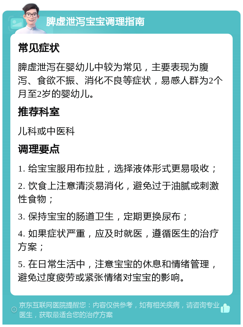 脾虚泄泻宝宝调理指南 常见症状 脾虚泄泻在婴幼儿中较为常见，主要表现为腹泻、食欲不振、消化不良等症状，易感人群为2个月至2岁的婴幼儿。 推荐科室 儿科或中医科 调理要点 1. 给宝宝服用布拉肚，选择液体形式更易吸收； 2. 饮食上注意清淡易消化，避免过于油腻或刺激性食物； 3. 保持宝宝的肠道卫生，定期更换尿布； 4. 如果症状严重，应及时就医，遵循医生的治疗方案； 5. 在日常生活中，注意宝宝的休息和情绪管理，避免过度疲劳或紧张情绪对宝宝的影响。