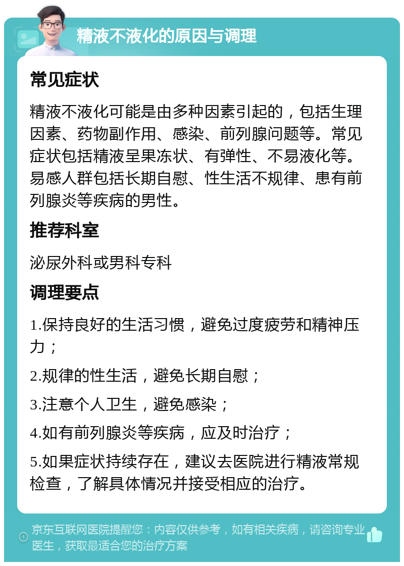 精液不液化的原因与调理 常见症状 精液不液化可能是由多种因素引起的，包括生理因素、药物副作用、感染、前列腺问题等。常见症状包括精液呈果冻状、有弹性、不易液化等。易感人群包括长期自慰、性生活不规律、患有前列腺炎等疾病的男性。 推荐科室 泌尿外科或男科专科 调理要点 1.保持良好的生活习惯，避免过度疲劳和精神压力； 2.规律的性生活，避免长期自慰； 3.注意个人卫生，避免感染； 4.如有前列腺炎等疾病，应及时治疗； 5.如果症状持续存在，建议去医院进行精液常规检查，了解具体情况并接受相应的治疗。