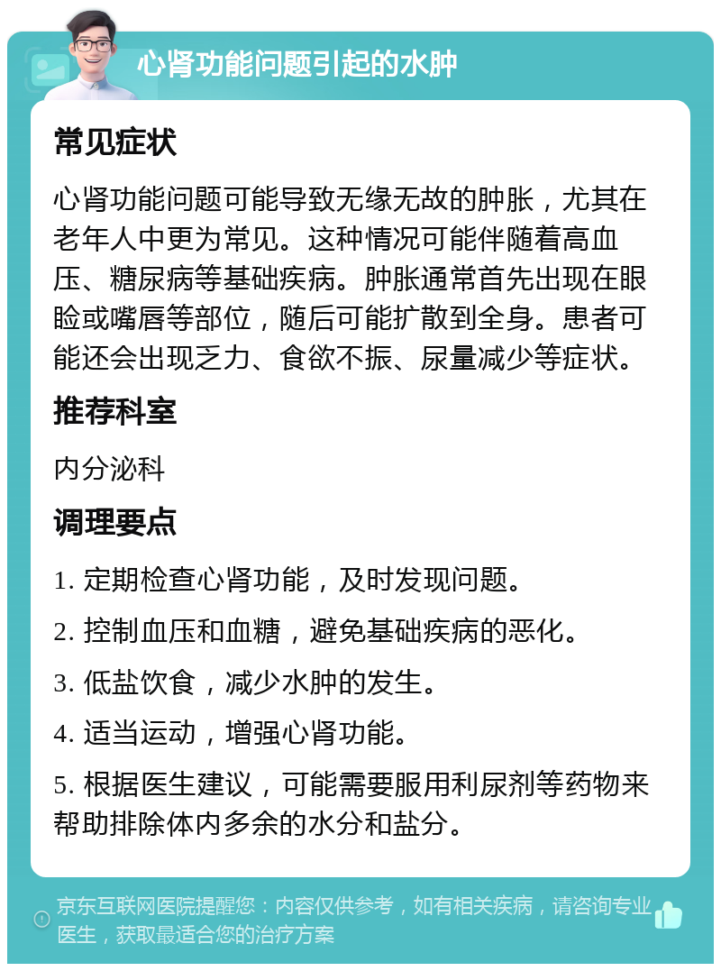 心肾功能问题引起的水肿 常见症状 心肾功能问题可能导致无缘无故的肿胀，尤其在老年人中更为常见。这种情况可能伴随着高血压、糖尿病等基础疾病。肿胀通常首先出现在眼睑或嘴唇等部位，随后可能扩散到全身。患者可能还会出现乏力、食欲不振、尿量减少等症状。 推荐科室 内分泌科 调理要点 1. 定期检查心肾功能，及时发现问题。 2. 控制血压和血糖，避免基础疾病的恶化。 3. 低盐饮食，减少水肿的发生。 4. 适当运动，增强心肾功能。 5. 根据医生建议，可能需要服用利尿剂等药物来帮助排除体内多余的水分和盐分。