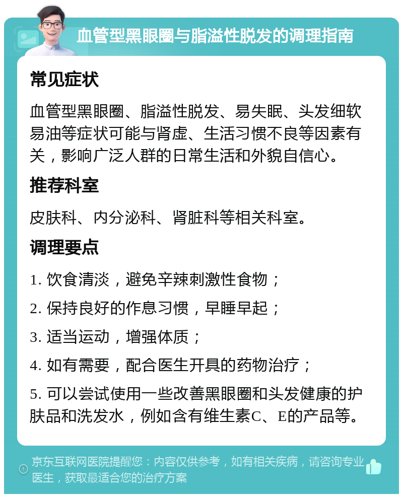 血管型黑眼圈与脂溢性脱发的调理指南 常见症状 血管型黑眼圈、脂溢性脱发、易失眠、头发细软易油等症状可能与肾虚、生活习惯不良等因素有关，影响广泛人群的日常生活和外貌自信心。 推荐科室 皮肤科、内分泌科、肾脏科等相关科室。 调理要点 1. 饮食清淡，避免辛辣刺激性食物； 2. 保持良好的作息习惯，早睡早起； 3. 适当运动，增强体质； 4. 如有需要，配合医生开具的药物治疗； 5. 可以尝试使用一些改善黑眼圈和头发健康的护肤品和洗发水，例如含有维生素C、E的产品等。