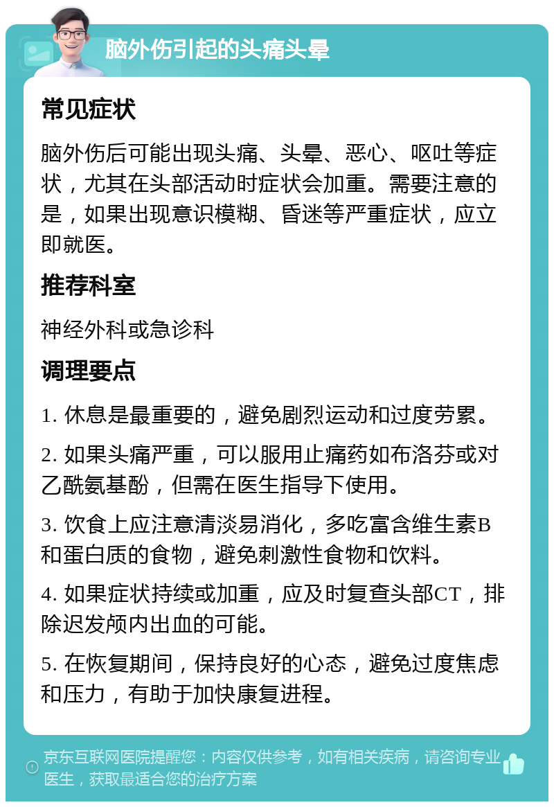 脑外伤引起的头痛头晕 常见症状 脑外伤后可能出现头痛、头晕、恶心、呕吐等症状，尤其在头部活动时症状会加重。需要注意的是，如果出现意识模糊、昏迷等严重症状，应立即就医。 推荐科室 神经外科或急诊科 调理要点 1. 休息是最重要的，避免剧烈运动和过度劳累。 2. 如果头痛严重，可以服用止痛药如布洛芬或对乙酰氨基酚，但需在医生指导下使用。 3. 饮食上应注意清淡易消化，多吃富含维生素B和蛋白质的食物，避免刺激性食物和饮料。 4. 如果症状持续或加重，应及时复查头部CT，排除迟发颅内出血的可能。 5. 在恢复期间，保持良好的心态，避免过度焦虑和压力，有助于加快康复进程。