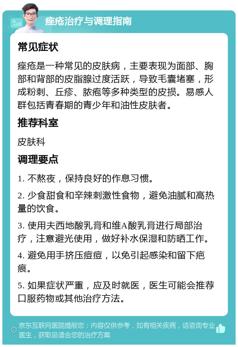 痤疮治疗与调理指南 常见症状 痤疮是一种常见的皮肤病，主要表现为面部、胸部和背部的皮脂腺过度活跃，导致毛囊堵塞，形成粉刺、丘疹、脓疱等多种类型的皮损。易感人群包括青春期的青少年和油性皮肤者。 推荐科室 皮肤科 调理要点 1. 不熬夜，保持良好的作息习惯。 2. 少食甜食和辛辣刺激性食物，避免油腻和高热量的饮食。 3. 使用夫西地酸乳膏和维A酸乳膏进行局部治疗，注意避光使用，做好补水保湿和防晒工作。 4. 避免用手挤压痘痘，以免引起感染和留下疤痕。 5. 如果症状严重，应及时就医，医生可能会推荐口服药物或其他治疗方法。