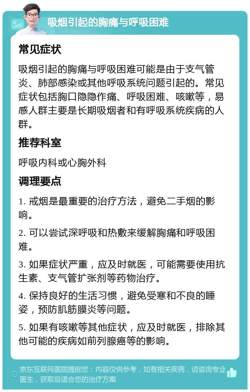 吸烟引起的胸痛与呼吸困难 常见症状 吸烟引起的胸痛与呼吸困难可能是由于支气管炎、肺部感染或其他呼吸系统问题引起的。常见症状包括胸口隐隐作痛、呼吸困难、咳嗽等，易感人群主要是长期吸烟者和有呼吸系统疾病的人群。 推荐科室 呼吸内科或心胸外科 调理要点 1. 戒烟是最重要的治疗方法，避免二手烟的影响。 2. 可以尝试深呼吸和热敷来缓解胸痛和呼吸困难。 3. 如果症状严重，应及时就医，可能需要使用抗生素、支气管扩张剂等药物治疗。 4. 保持良好的生活习惯，避免受寒和不良的睡姿，预防肌筋膜炎等问题。 5. 如果有咳嗽等其他症状，应及时就医，排除其他可能的疾病如前列腺癌等的影响。