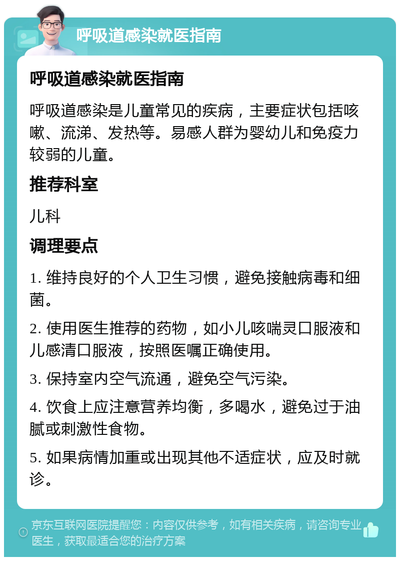 呼吸道感染就医指南 呼吸道感染就医指南 呼吸道感染是儿童常见的疾病，主要症状包括咳嗽、流涕、发热等。易感人群为婴幼儿和免疫力较弱的儿童。 推荐科室 儿科 调理要点 1. 维持良好的个人卫生习惯，避免接触病毒和细菌。 2. 使用医生推荐的药物，如小儿咳喘灵口服液和儿感清口服液，按照医嘱正确使用。 3. 保持室内空气流通，避免空气污染。 4. 饮食上应注意营养均衡，多喝水，避免过于油腻或刺激性食物。 5. 如果病情加重或出现其他不适症状，应及时就诊。