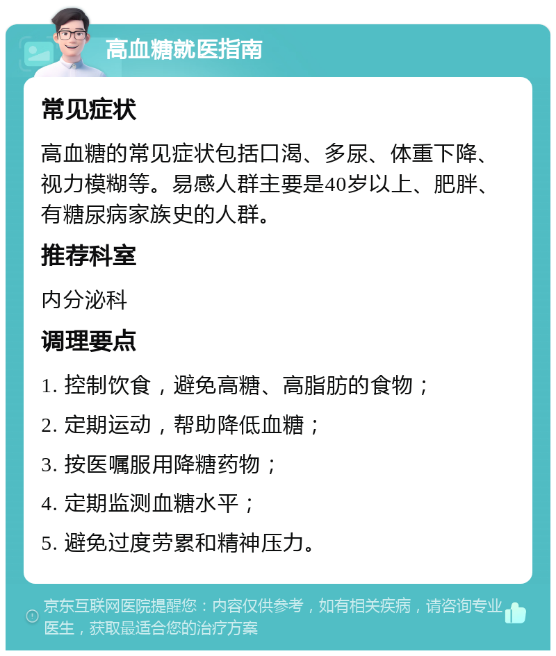 高血糖就医指南 常见症状 高血糖的常见症状包括口渴、多尿、体重下降、视力模糊等。易感人群主要是40岁以上、肥胖、有糖尿病家族史的人群。 推荐科室 内分泌科 调理要点 1. 控制饮食，避免高糖、高脂肪的食物； 2. 定期运动，帮助降低血糖； 3. 按医嘱服用降糖药物； 4. 定期监测血糖水平； 5. 避免过度劳累和精神压力。