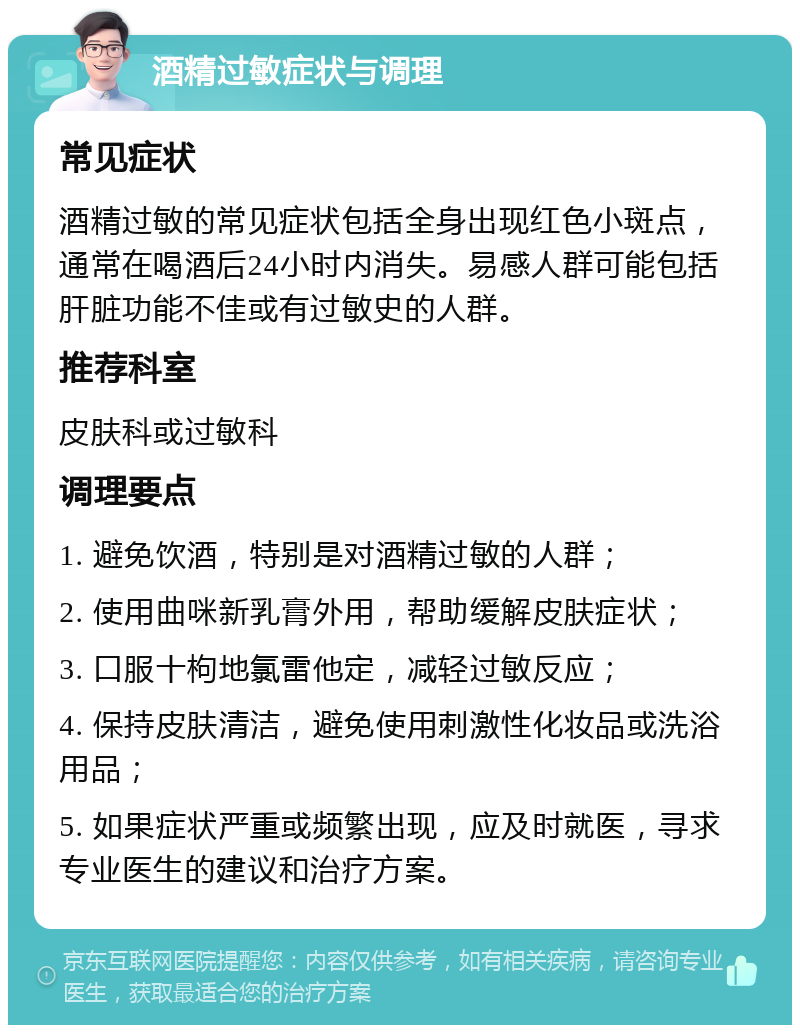 酒精过敏症状与调理 常见症状 酒精过敏的常见症状包括全身出现红色小斑点，通常在喝酒后24小时内消失。易感人群可能包括肝脏功能不佳或有过敏史的人群。 推荐科室 皮肤科或过敏科 调理要点 1. 避免饮酒，特别是对酒精过敏的人群； 2. 使用曲咪新乳膏外用，帮助缓解皮肤症状； 3. 口服十枸地氯雷他定，减轻过敏反应； 4. 保持皮肤清洁，避免使用刺激性化妆品或洗浴用品； 5. 如果症状严重或频繁出现，应及时就医，寻求专业医生的建议和治疗方案。