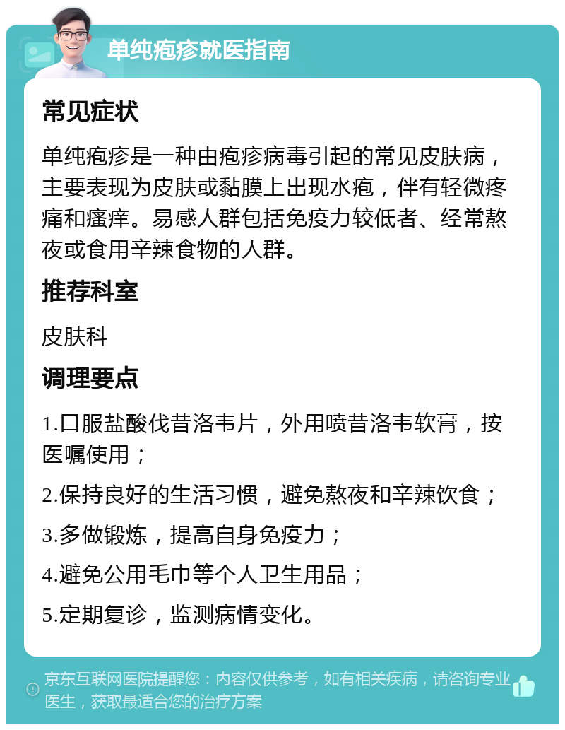 单纯疱疹就医指南 常见症状 单纯疱疹是一种由疱疹病毒引起的常见皮肤病，主要表现为皮肤或黏膜上出现水疱，伴有轻微疼痛和瘙痒。易感人群包括免疫力较低者、经常熬夜或食用辛辣食物的人群。 推荐科室 皮肤科 调理要点 1.口服盐酸伐昔洛韦片，外用喷昔洛韦软膏，按医嘱使用； 2.保持良好的生活习惯，避免熬夜和辛辣饮食； 3.多做锻炼，提高自身免疫力； 4.避免公用毛巾等个人卫生用品； 5.定期复诊，监测病情变化。