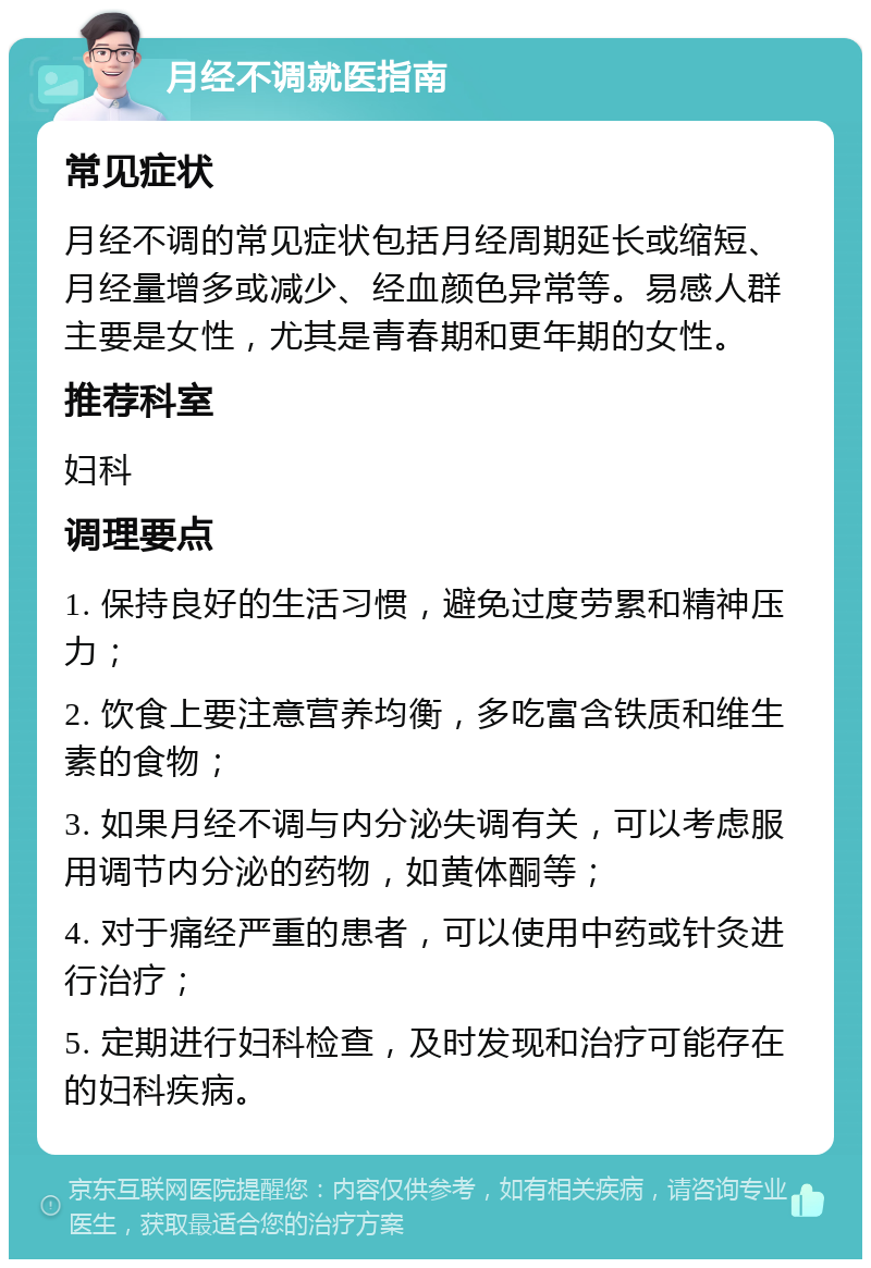 月经不调就医指南 常见症状 月经不调的常见症状包括月经周期延长或缩短、月经量增多或减少、经血颜色异常等。易感人群主要是女性，尤其是青春期和更年期的女性。 推荐科室 妇科 调理要点 1. 保持良好的生活习惯，避免过度劳累和精神压力； 2. 饮食上要注意营养均衡，多吃富含铁质和维生素的食物； 3. 如果月经不调与内分泌失调有关，可以考虑服用调节内分泌的药物，如黄体酮等； 4. 对于痛经严重的患者，可以使用中药或针灸进行治疗； 5. 定期进行妇科检查，及时发现和治疗可能存在的妇科疾病。