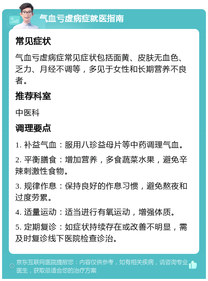 气血亏虚病症就医指南 常见症状 气血亏虚病症常见症状包括面黄、皮肤无血色、乏力、月经不调等，多见于女性和长期营养不良者。 推荐科室 中医科 调理要点 1. 补益气血：服用八珍益母片等中药调理气血。 2. 平衡膳食：增加营养，多食蔬菜水果，避免辛辣刺激性食物。 3. 规律作息：保持良好的作息习惯，避免熬夜和过度劳累。 4. 适量运动：适当进行有氧运动，增强体质。 5. 定期复诊：如症状持续存在或改善不明显，需及时复诊线下医院检查诊治。