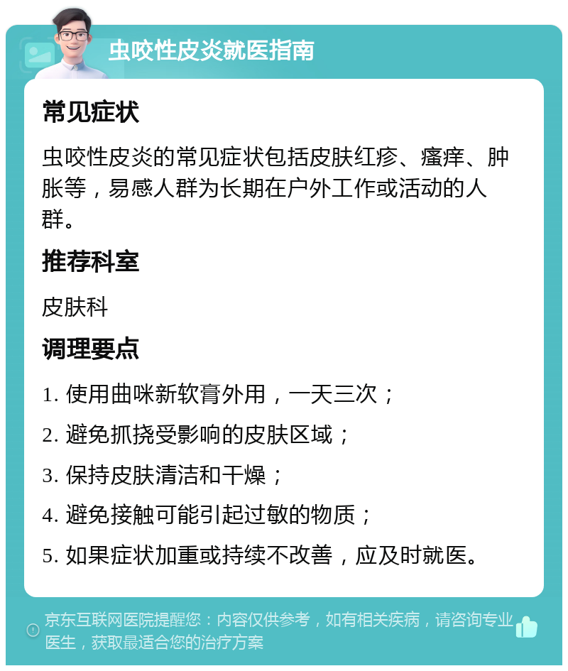 虫咬性皮炎就医指南 常见症状 虫咬性皮炎的常见症状包括皮肤红疹、瘙痒、肿胀等，易感人群为长期在户外工作或活动的人群。 推荐科室 皮肤科 调理要点 1. 使用曲咪新软膏外用，一天三次； 2. 避免抓挠受影响的皮肤区域； 3. 保持皮肤清洁和干燥； 4. 避免接触可能引起过敏的物质； 5. 如果症状加重或持续不改善，应及时就医。