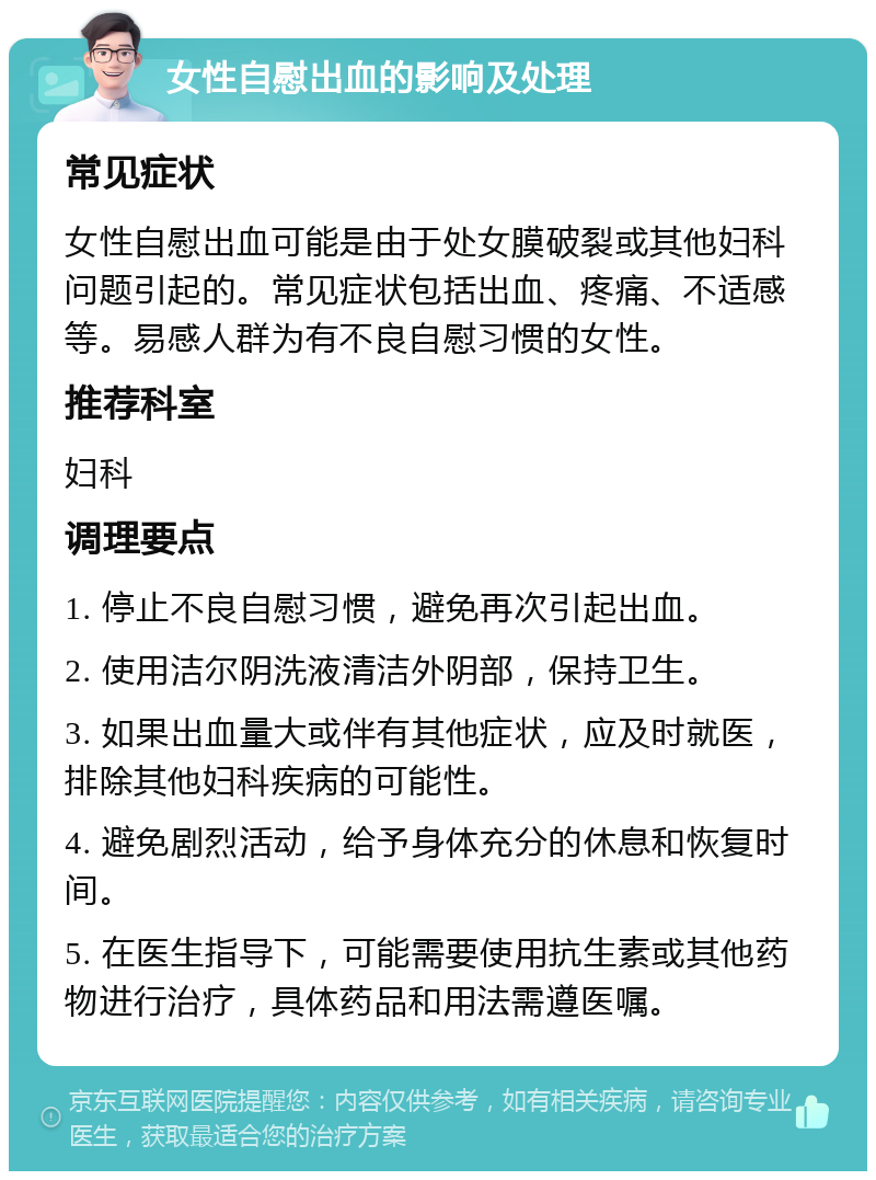 女性自慰出血的影响及处理 常见症状 女性自慰出血可能是由于处女膜破裂或其他妇科问题引起的。常见症状包括出血、疼痛、不适感等。易感人群为有不良自慰习惯的女性。 推荐科室 妇科 调理要点 1. 停止不良自慰习惯，避免再次引起出血。 2. 使用洁尔阴洗液清洁外阴部，保持卫生。 3. 如果出血量大或伴有其他症状，应及时就医，排除其他妇科疾病的可能性。 4. 避免剧烈活动，给予身体充分的休息和恢复时间。 5. 在医生指导下，可能需要使用抗生素或其他药物进行治疗，具体药品和用法需遵医嘱。