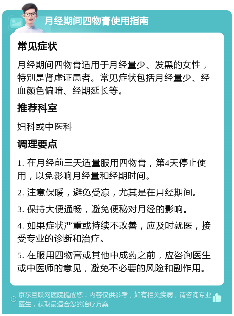 月经期间四物膏使用指南 常见症状 月经期间四物膏适用于月经量少、发黑的女性，特别是肾虚证患者。常见症状包括月经量少、经血颜色偏暗、经期延长等。 推荐科室 妇科或中医科 调理要点 1. 在月经前三天适量服用四物膏，第4天停止使用，以免影响月经量和经期时间。 2. 注意保暖，避免受凉，尤其是在月经期间。 3. 保持大便通畅，避免便秘对月经的影响。 4. 如果症状严重或持续不改善，应及时就医，接受专业的诊断和治疗。 5. 在服用四物膏或其他中成药之前，应咨询医生或中医师的意见，避免不必要的风险和副作用。