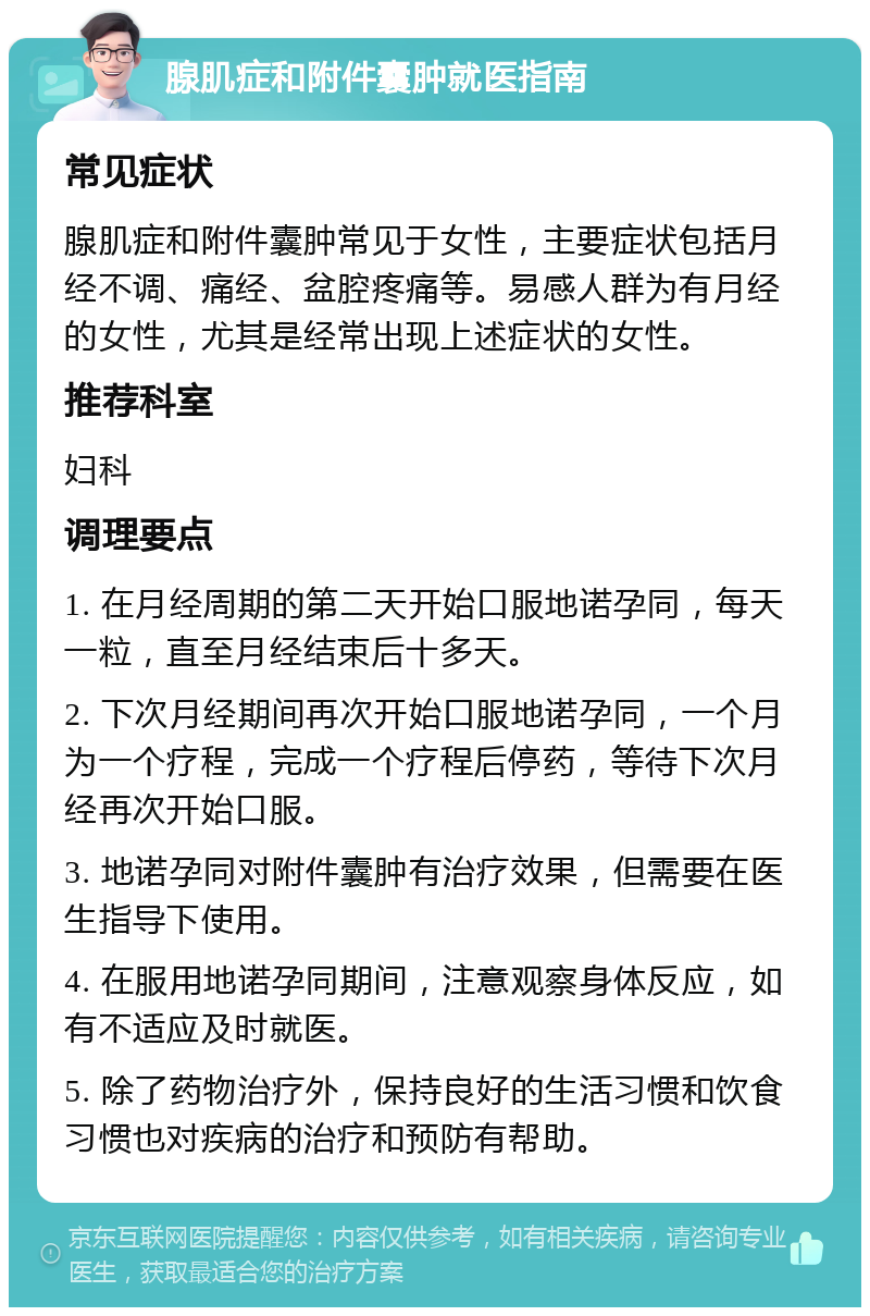 腺肌症和附件囊肿就医指南 常见症状 腺肌症和附件囊肿常见于女性，主要症状包括月经不调、痛经、盆腔疼痛等。易感人群为有月经的女性，尤其是经常出现上述症状的女性。 推荐科室 妇科 调理要点 1. 在月经周期的第二天开始口服地诺孕同，每天一粒，直至月经结束后十多天。 2. 下次月经期间再次开始口服地诺孕同，一个月为一个疗程，完成一个疗程后停药，等待下次月经再次开始口服。 3. 地诺孕同对附件囊肿有治疗效果，但需要在医生指导下使用。 4. 在服用地诺孕同期间，注意观察身体反应，如有不适应及时就医。 5. 除了药物治疗外，保持良好的生活习惯和饮食习惯也对疾病的治疗和预防有帮助。