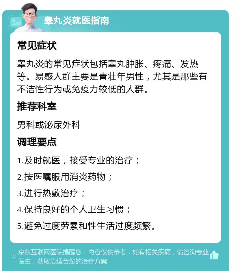 睾丸炎就医指南 常见症状 睾丸炎的常见症状包括睾丸肿胀、疼痛、发热等。易感人群主要是青壮年男性，尤其是那些有不洁性行为或免疫力较低的人群。 推荐科室 男科或泌尿外科 调理要点 1.及时就医，接受专业的治疗； 2.按医嘱服用消炎药物； 3.进行热敷治疗； 4.保持良好的个人卫生习惯； 5.避免过度劳累和性生活过度频繁。