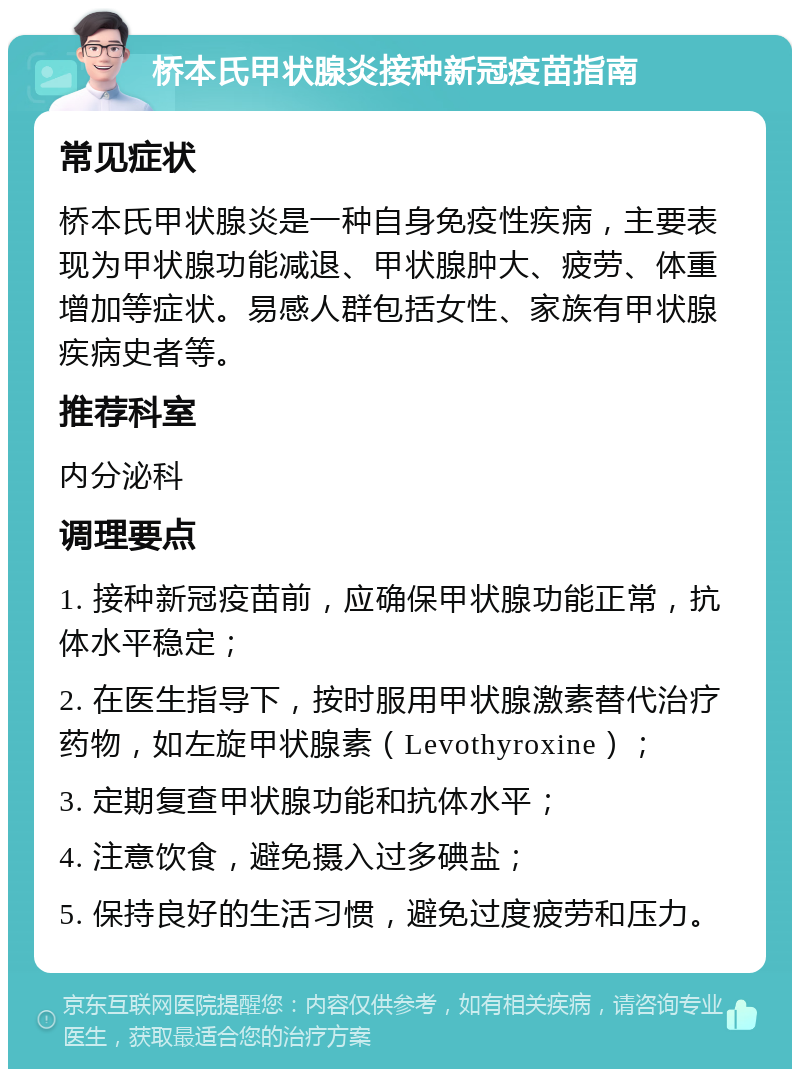 桥本氏甲状腺炎接种新冠疫苗指南 常见症状 桥本氏甲状腺炎是一种自身免疫性疾病，主要表现为甲状腺功能减退、甲状腺肿大、疲劳、体重增加等症状。易感人群包括女性、家族有甲状腺疾病史者等。 推荐科室 内分泌科 调理要点 1. 接种新冠疫苗前，应确保甲状腺功能正常，抗体水平稳定； 2. 在医生指导下，按时服用甲状腺激素替代治疗药物，如左旋甲状腺素（Levothyroxine）； 3. 定期复查甲状腺功能和抗体水平； 4. 注意饮食，避免摄入过多碘盐； 5. 保持良好的生活习惯，避免过度疲劳和压力。