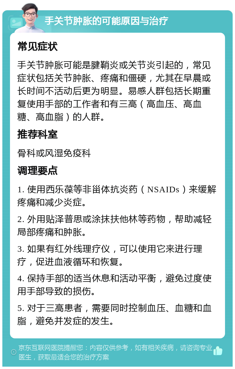 手关节肿胀的可能原因与治疗 常见症状 手关节肿胀可能是腱鞘炎或关节炎引起的，常见症状包括关节肿胀、疼痛和僵硬，尤其在早晨或长时间不活动后更为明显。易感人群包括长期重复使用手部的工作者和有三高（高血压、高血糖、高血脂）的人群。 推荐科室 骨科或风湿免疫科 调理要点 1. 使用西乐葆等非甾体抗炎药（NSAIDs）来缓解疼痛和减少炎症。 2. 外用贴泽普思或涂抹扶他林等药物，帮助减轻局部疼痛和肿胀。 3. 如果有红外线理疗仪，可以使用它来进行理疗，促进血液循环和恢复。 4. 保持手部的适当休息和活动平衡，避免过度使用手部导致的损伤。 5. 对于三高患者，需要同时控制血压、血糖和血脂，避免并发症的发生。