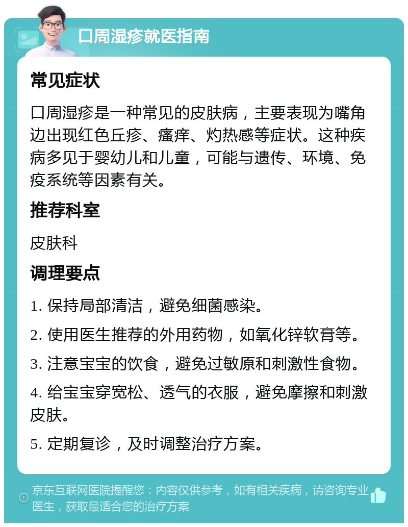 口周湿疹就医指南 常见症状 口周湿疹是一种常见的皮肤病，主要表现为嘴角边出现红色丘疹、瘙痒、灼热感等症状。这种疾病多见于婴幼儿和儿童，可能与遗传、环境、免疫系统等因素有关。 推荐科室 皮肤科 调理要点 1. 保持局部清洁，避免细菌感染。 2. 使用医生推荐的外用药物，如氧化锌软膏等。 3. 注意宝宝的饮食，避免过敏原和刺激性食物。 4. 给宝宝穿宽松、透气的衣服，避免摩擦和刺激皮肤。 5. 定期复诊，及时调整治疗方案。