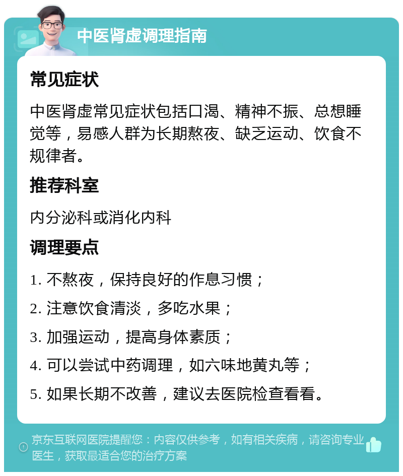 中医肾虚调理指南 常见症状 中医肾虚常见症状包括口渴、精神不振、总想睡觉等，易感人群为长期熬夜、缺乏运动、饮食不规律者。 推荐科室 内分泌科或消化内科 调理要点 1. 不熬夜，保持良好的作息习惯； 2. 注意饮食清淡，多吃水果； 3. 加强运动，提高身体素质； 4. 可以尝试中药调理，如六味地黄丸等； 5. 如果长期不改善，建议去医院检查看看。