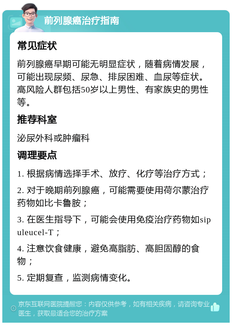 前列腺癌治疗指南 常见症状 前列腺癌早期可能无明显症状，随着病情发展，可能出现尿频、尿急、排尿困难、血尿等症状。高风险人群包括50岁以上男性、有家族史的男性等。 推荐科室 泌尿外科或肿瘤科 调理要点 1. 根据病情选择手术、放疗、化疗等治疗方式； 2. 对于晚期前列腺癌，可能需要使用荷尔蒙治疗药物如比卡鲁胺； 3. 在医生指导下，可能会使用免疫治疗药物如sipuleucel-T； 4. 注意饮食健康，避免高脂肪、高胆固醇的食物； 5. 定期复查，监测病情变化。