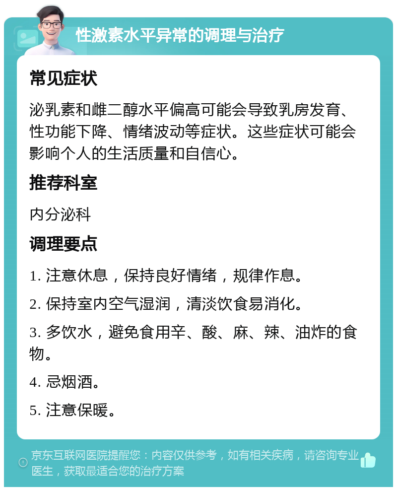 性激素水平异常的调理与治疗 常见症状 泌乳素和雌二醇水平偏高可能会导致乳房发育、性功能下降、情绪波动等症状。这些症状可能会影响个人的生活质量和自信心。 推荐科室 内分泌科 调理要点 1. 注意休息，保持良好情绪，规律作息。 2. 保持室内空气湿润，清淡饮食易消化。 3. 多饮水，避免食用辛、酸、麻、辣、油炸的食物。 4. 忌烟酒。 5. 注意保暖。