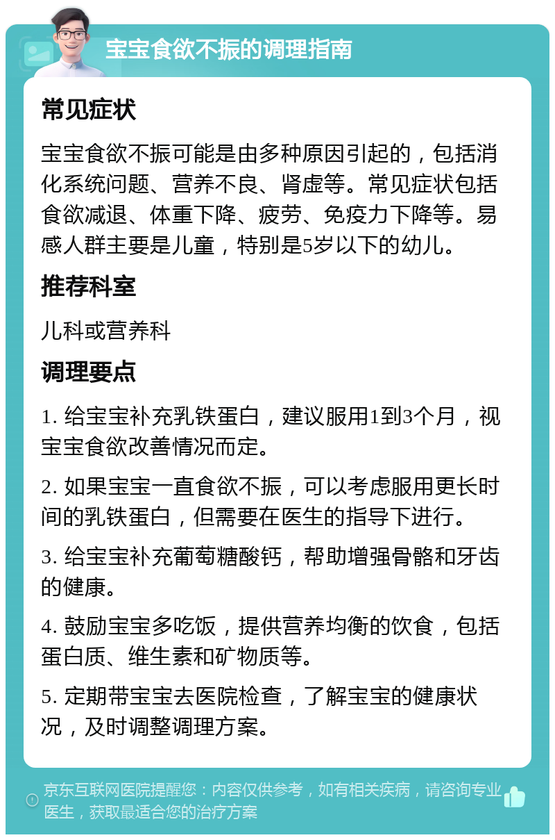 宝宝食欲不振的调理指南 常见症状 宝宝食欲不振可能是由多种原因引起的，包括消化系统问题、营养不良、肾虚等。常见症状包括食欲减退、体重下降、疲劳、免疫力下降等。易感人群主要是儿童，特别是5岁以下的幼儿。 推荐科室 儿科或营养科 调理要点 1. 给宝宝补充乳铁蛋白，建议服用1到3个月，视宝宝食欲改善情况而定。 2. 如果宝宝一直食欲不振，可以考虑服用更长时间的乳铁蛋白，但需要在医生的指导下进行。 3. 给宝宝补充葡萄糖酸钙，帮助增强骨骼和牙齿的健康。 4. 鼓励宝宝多吃饭，提供营养均衡的饮食，包括蛋白质、维生素和矿物质等。 5. 定期带宝宝去医院检查，了解宝宝的健康状况，及时调整调理方案。