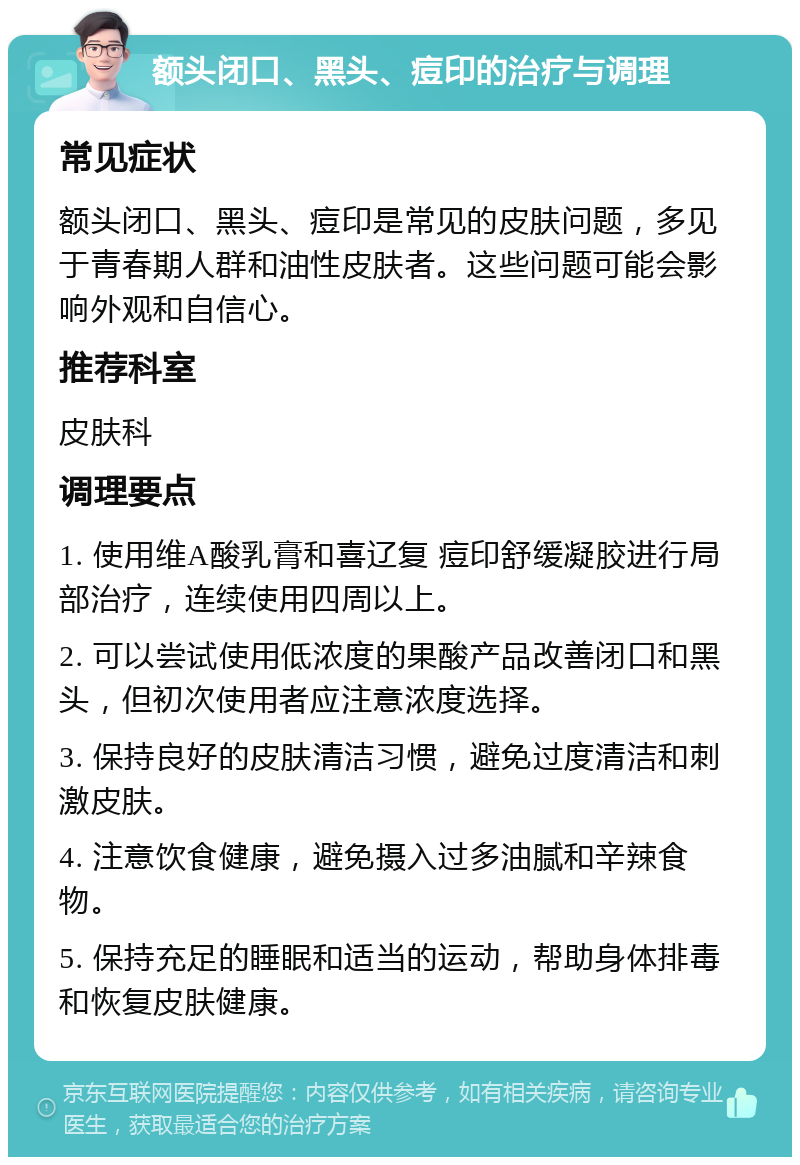 额头闭口、黑头、痘印的治疗与调理 常见症状 额头闭口、黑头、痘印是常见的皮肤问题，多见于青春期人群和油性皮肤者。这些问题可能会影响外观和自信心。 推荐科室 皮肤科 调理要点 1. 使用维A酸乳膏和喜辽复 痘印舒缓凝胶进行局部治疗，连续使用四周以上。 2. 可以尝试使用低浓度的果酸产品改善闭口和黑头，但初次使用者应注意浓度选择。 3. 保持良好的皮肤清洁习惯，避免过度清洁和刺激皮肤。 4. 注意饮食健康，避免摄入过多油腻和辛辣食物。 5. 保持充足的睡眠和适当的运动，帮助身体排毒和恢复皮肤健康。