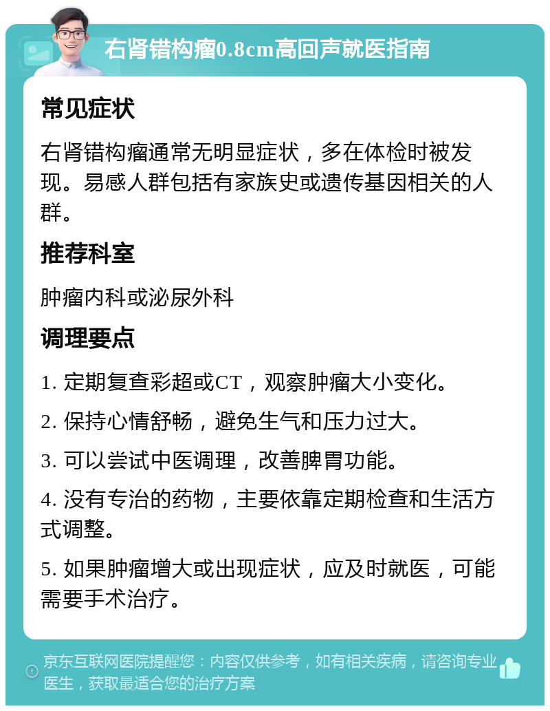 右肾错构瘤0.8cm高回声就医指南 常见症状 右肾错构瘤通常无明显症状，多在体检时被发现。易感人群包括有家族史或遗传基因相关的人群。 推荐科室 肿瘤内科或泌尿外科 调理要点 1. 定期复查彩超或CT，观察肿瘤大小变化。 2. 保持心情舒畅，避免生气和压力过大。 3. 可以尝试中医调理，改善脾胃功能。 4. 没有专治的药物，主要依靠定期检查和生活方式调整。 5. 如果肿瘤增大或出现症状，应及时就医，可能需要手术治疗。