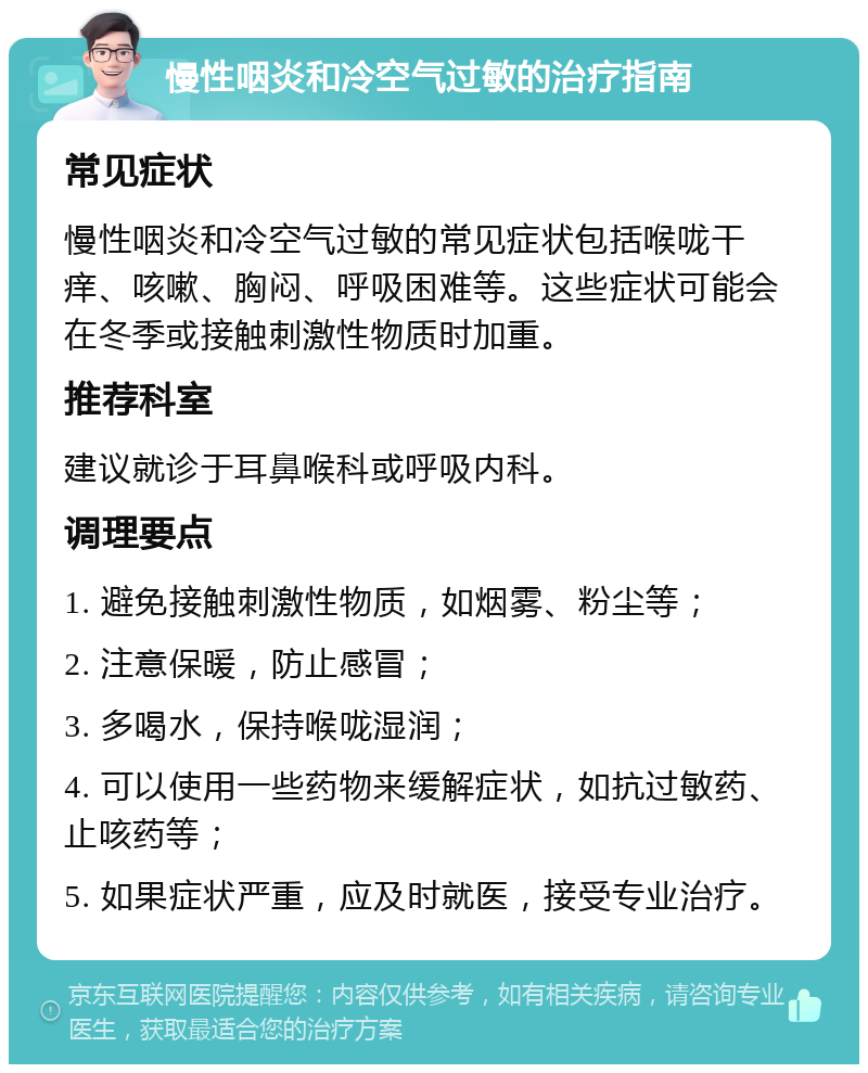 慢性咽炎和冷空气过敏的治疗指南 常见症状 慢性咽炎和冷空气过敏的常见症状包括喉咙干痒、咳嗽、胸闷、呼吸困难等。这些症状可能会在冬季或接触刺激性物质时加重。 推荐科室 建议就诊于耳鼻喉科或呼吸内科。 调理要点 1. 避免接触刺激性物质，如烟雾、粉尘等； 2. 注意保暖，防止感冒； 3. 多喝水，保持喉咙湿润； 4. 可以使用一些药物来缓解症状，如抗过敏药、止咳药等； 5. 如果症状严重，应及时就医，接受专业治疗。