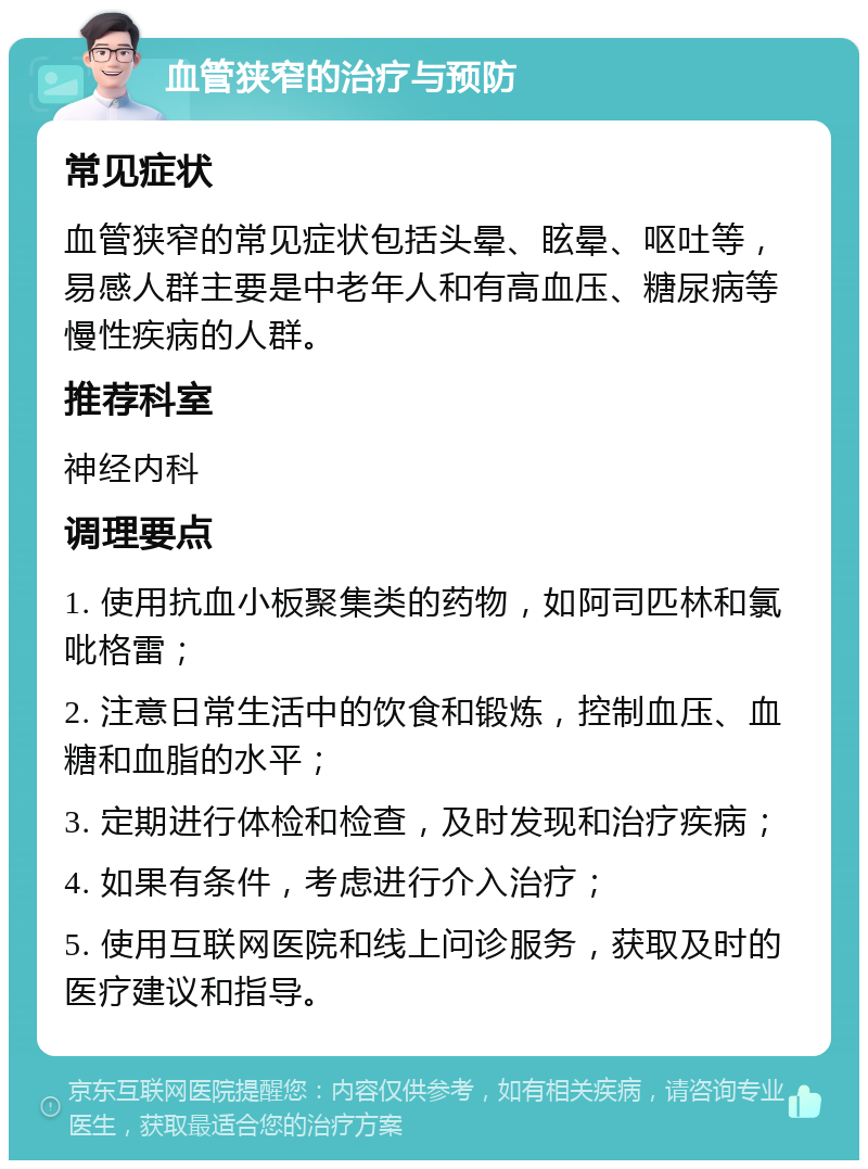 血管狭窄的治疗与预防 常见症状 血管狭窄的常见症状包括头晕、眩晕、呕吐等，易感人群主要是中老年人和有高血压、糖尿病等慢性疾病的人群。 推荐科室 神经内科 调理要点 1. 使用抗血小板聚集类的药物，如阿司匹林和氯吡格雷； 2. 注意日常生活中的饮食和锻炼，控制血压、血糖和血脂的水平； 3. 定期进行体检和检查，及时发现和治疗疾病； 4. 如果有条件，考虑进行介入治疗； 5. 使用互联网医院和线上问诊服务，获取及时的医疗建议和指导。