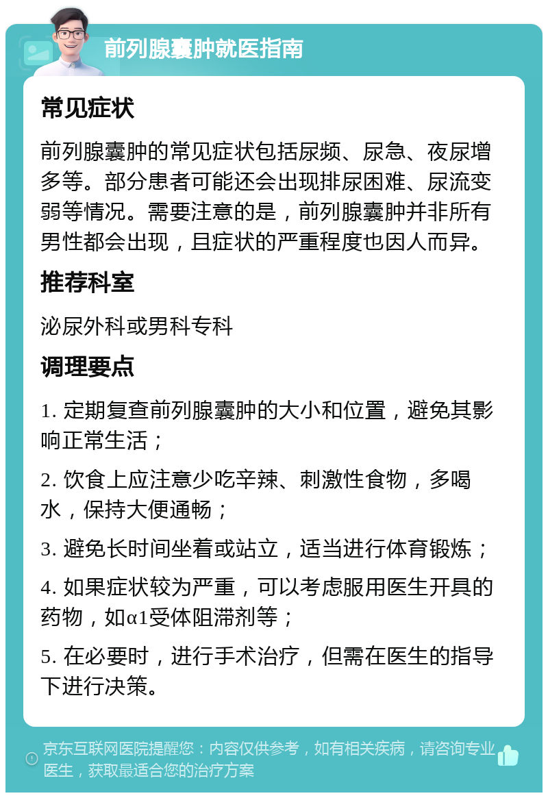 前列腺囊肿就医指南 常见症状 前列腺囊肿的常见症状包括尿频、尿急、夜尿增多等。部分患者可能还会出现排尿困难、尿流变弱等情况。需要注意的是，前列腺囊肿并非所有男性都会出现，且症状的严重程度也因人而异。 推荐科室 泌尿外科或男科专科 调理要点 1. 定期复查前列腺囊肿的大小和位置，避免其影响正常生活； 2. 饮食上应注意少吃辛辣、刺激性食物，多喝水，保持大便通畅； 3. 避免长时间坐着或站立，适当进行体育锻炼； 4. 如果症状较为严重，可以考虑服用医生开具的药物，如α1受体阻滞剂等； 5. 在必要时，进行手术治疗，但需在医生的指导下进行决策。