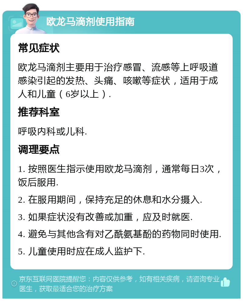 欧龙马滴剂使用指南 常见症状 欧龙马滴剂主要用于治疗感冒、流感等上呼吸道感染引起的发热、头痛、咳嗽等症状，适用于成人和儿童（6岁以上）. 推荐科室 呼吸内科或儿科. 调理要点 1. 按照医生指示使用欧龙马滴剂，通常每日3次，饭后服用. 2. 在服用期间，保持充足的休息和水分摄入. 3. 如果症状没有改善或加重，应及时就医. 4. 避免与其他含有对乙酰氨基酚的药物同时使用. 5. 儿童使用时应在成人监护下.