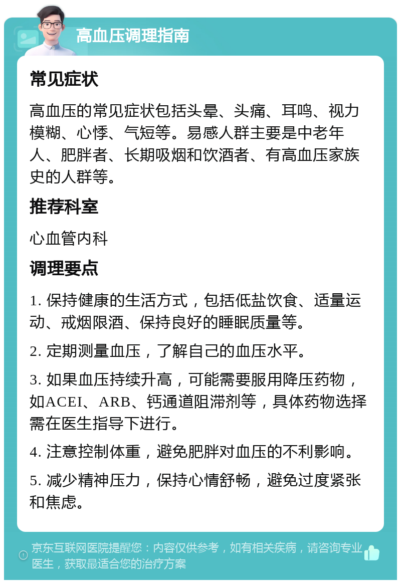 高血压调理指南 常见症状 高血压的常见症状包括头晕、头痛、耳鸣、视力模糊、心悸、气短等。易感人群主要是中老年人、肥胖者、长期吸烟和饮酒者、有高血压家族史的人群等。 推荐科室 心血管内科 调理要点 1. 保持健康的生活方式，包括低盐饮食、适量运动、戒烟限酒、保持良好的睡眠质量等。 2. 定期测量血压，了解自己的血压水平。 3. 如果血压持续升高，可能需要服用降压药物，如ACEI、ARB、钙通道阻滞剂等，具体药物选择需在医生指导下进行。 4. 注意控制体重，避免肥胖对血压的不利影响。 5. 减少精神压力，保持心情舒畅，避免过度紧张和焦虑。