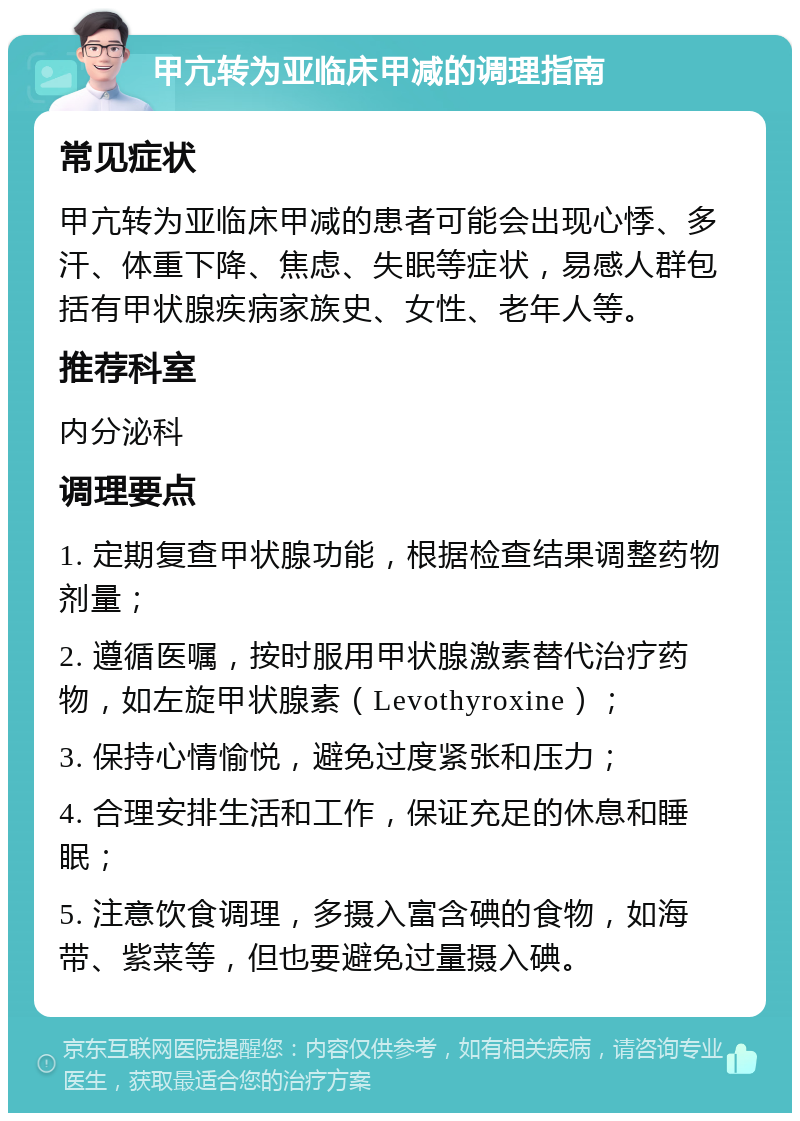 甲亢转为亚临床甲减的调理指南 常见症状 甲亢转为亚临床甲减的患者可能会出现心悸、多汗、体重下降、焦虑、失眠等症状，易感人群包括有甲状腺疾病家族史、女性、老年人等。 推荐科室 内分泌科 调理要点 1. 定期复查甲状腺功能，根据检查结果调整药物剂量； 2. 遵循医嘱，按时服用甲状腺激素替代治疗药物，如左旋甲状腺素（Levothyroxine）； 3. 保持心情愉悦，避免过度紧张和压力； 4. 合理安排生活和工作，保证充足的休息和睡眠； 5. 注意饮食调理，多摄入富含碘的食物，如海带、紫菜等，但也要避免过量摄入碘。