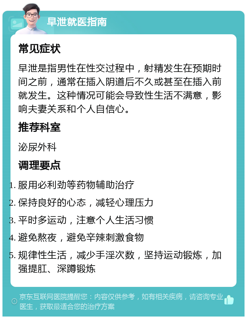 早泄就医指南 常见症状 早泄是指男性在性交过程中，射精发生在预期时间之前，通常在插入阴道后不久或甚至在插入前就发生。这种情况可能会导致性生活不满意，影响夫妻关系和个人自信心。 推荐科室 泌尿外科 调理要点 服用必利劲等药物辅助治疗 保持良好的心态，减轻心理压力 平时多运动，注意个人生活习惯 避免熬夜，避免辛辣刺激食物 规律性生活，减少手淫次数，坚持运动锻炼，加强提肛、深蹲锻炼